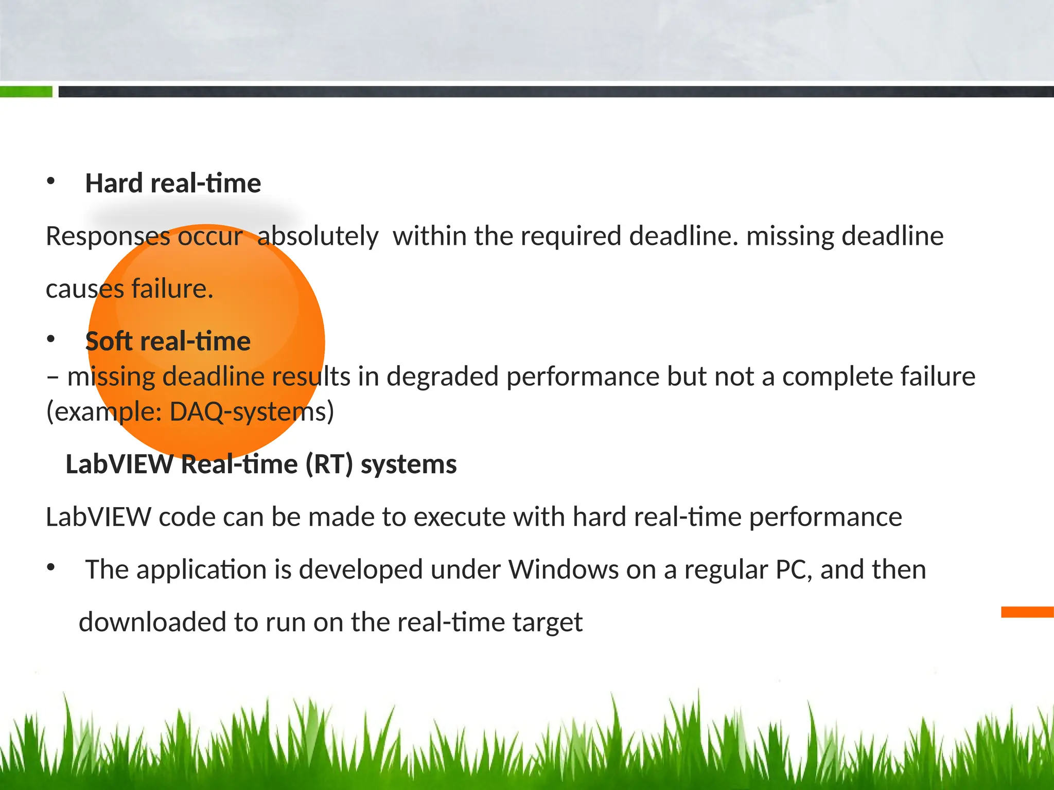 • Hard real-time
Responses occur absolutely within the required deadline. missing deadline
causes failure.
• Soft real-time
– missing deadline results in degraded performance but not a complete failure
(example: DAQ-systems)
LabVIEW Real-time (RT) systems
LabVIEW code can be made to execute with hard real-time performance
• The application is developed under Windows on a regular PC, and then
downloaded to run on the real-time target
 