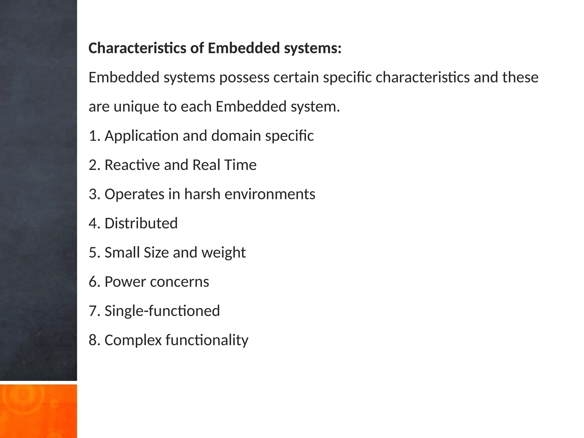 Characteristics of Embedded systems:
Embedded systems possess certain specific characteristics and these
are unique to each Embedded system.
1. Application and domain specific
2. Reactive and Real Time
3. Operates in harsh environments
4. Distributed
5. Small Size and weight
6. Power concerns
7. Single-functioned
8. Complex functionality
 