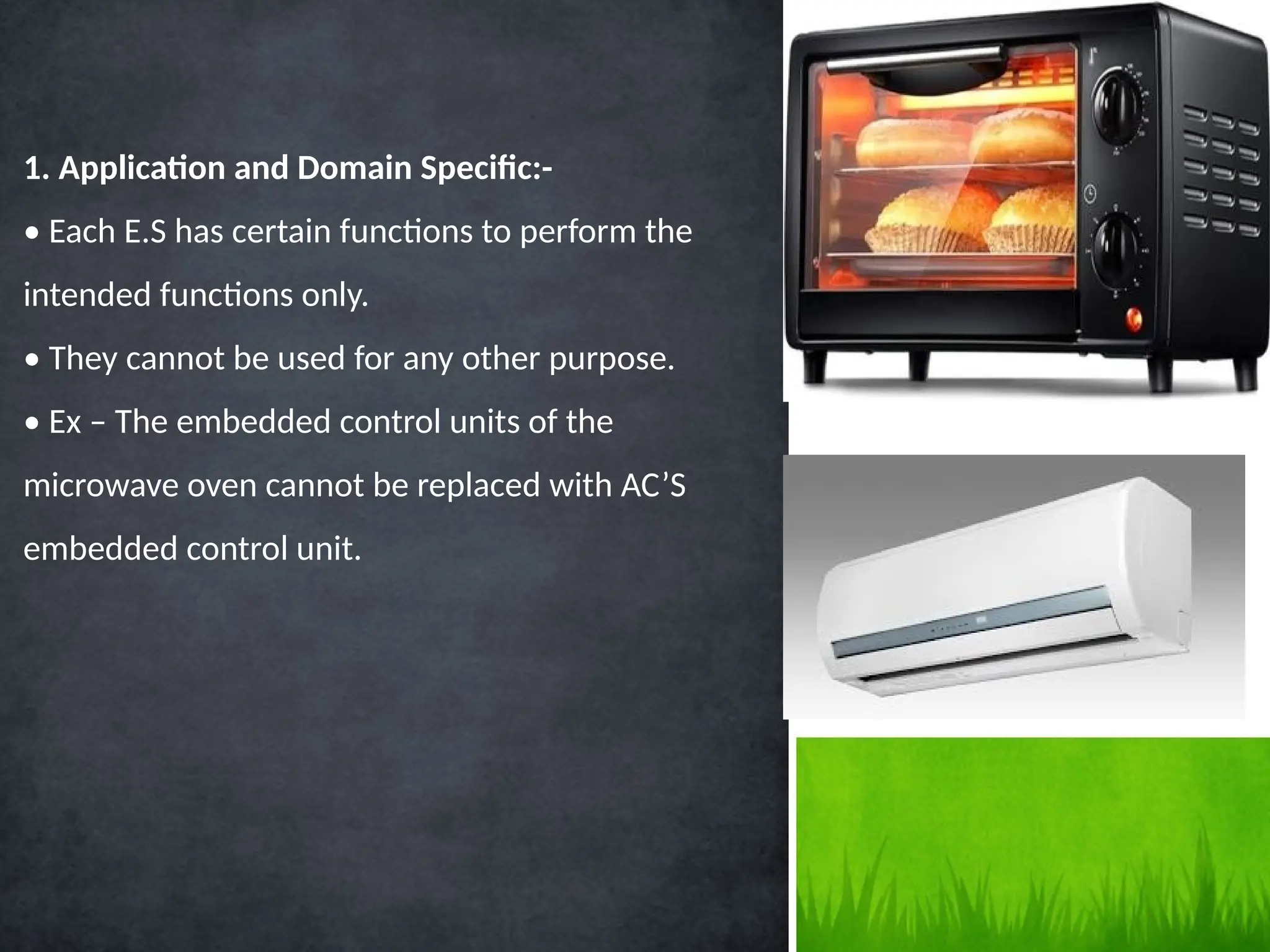 1. Application and Domain Specific:-
• Each E.S has certain functions to perform the
intended functions only.
• They cannot be used for any other purpose.
• Ex – The embedded control units of the
microwave oven cannot be replaced with AC’S
embedded control unit.
 