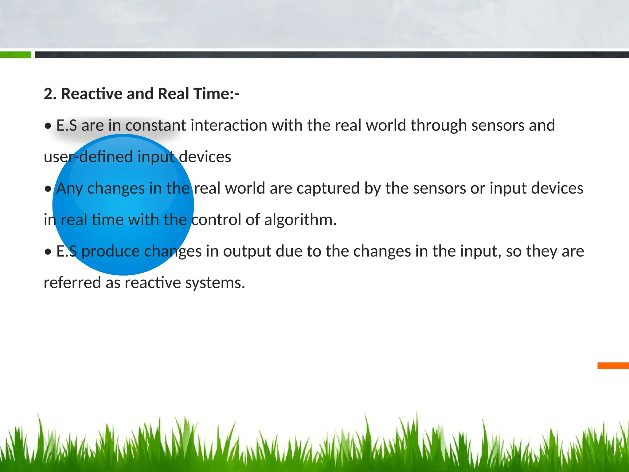 2. Reactive and Real Time:-
• E.S are in constant interaction with the real world through sensors and
user-defined input devices
• Any changes in the real world are captured by the sensors or input devices
in real time with the control of algorithm.
• E.S produce changes in output due to the changes in the input, so they are
referred as reactive systems.
 