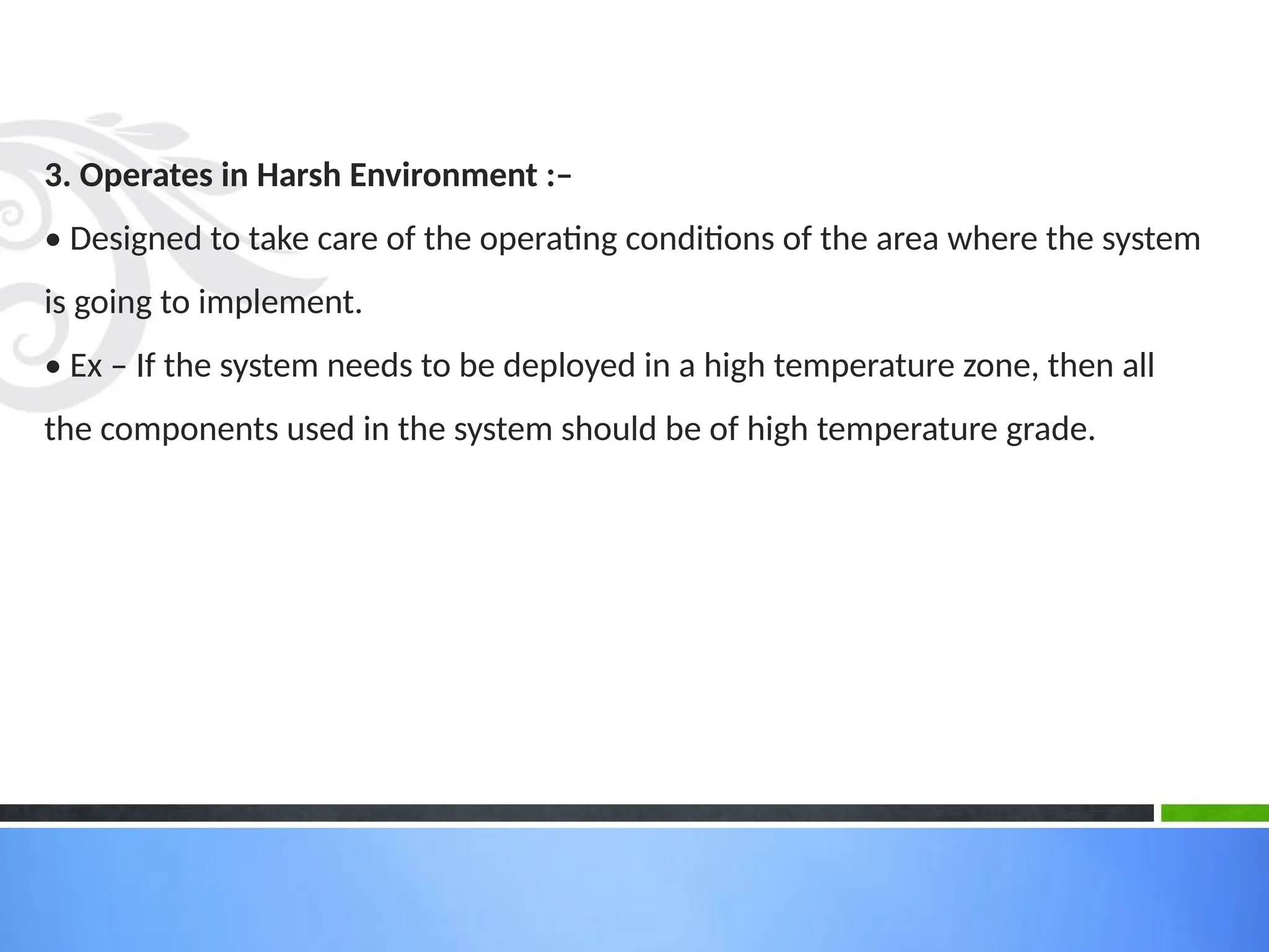 3. Operates in Harsh Environment :–
• Designed to take care of the operating conditions of the area where the system
is going to implement.
• Ex – If the system needs to be deployed in a high temperature zone, then all
the components used in the system should be of high temperature grade.
 