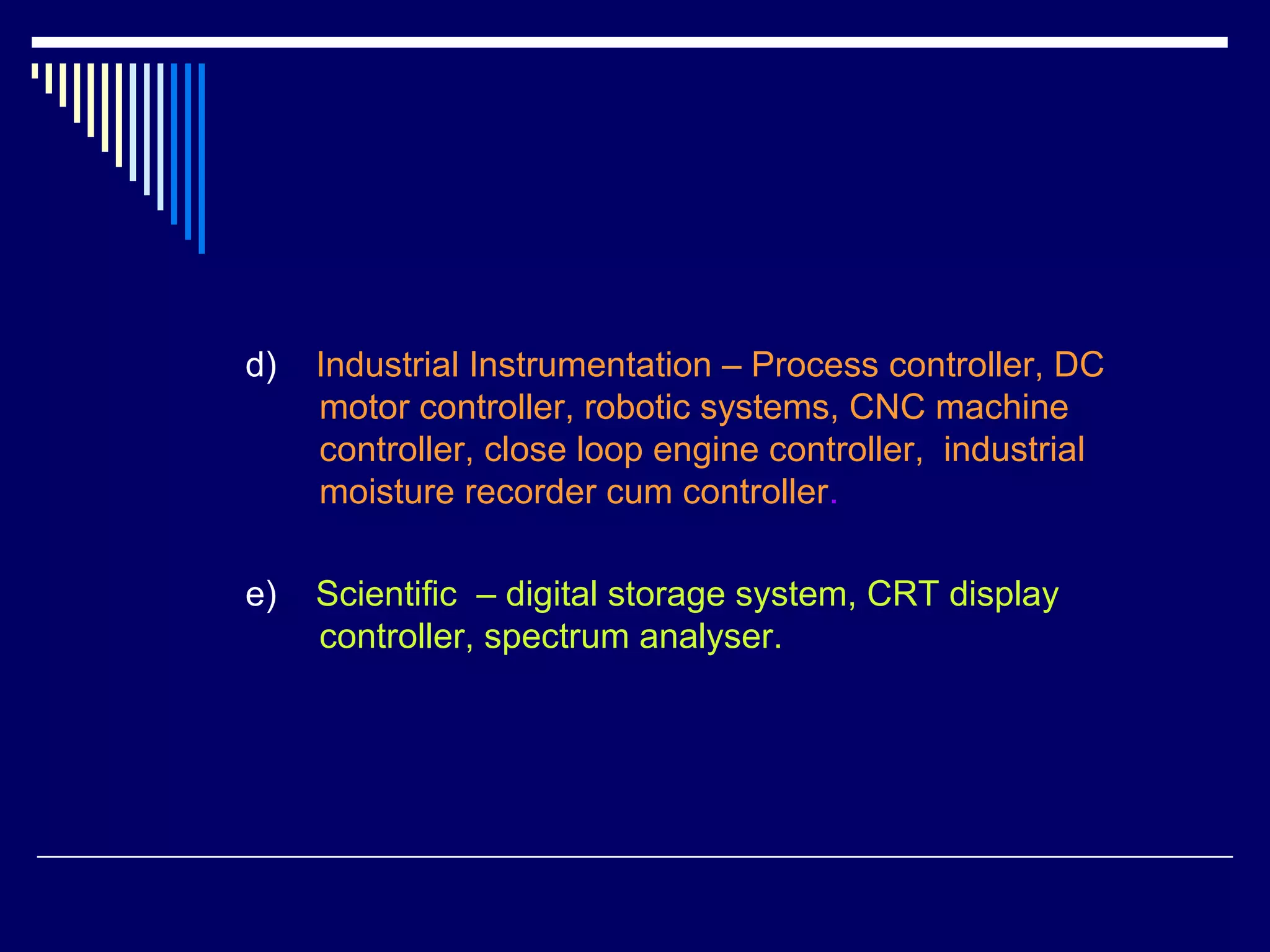d) Industrial Instrumentation – Process controller, DC
motor controller, robotic systems, CNC machine
controller, close loop engine controller, industrial
moisture recorder cum controller.
e) Scientific – digital storage system, CRT display
controller, spectrum analyser.
 