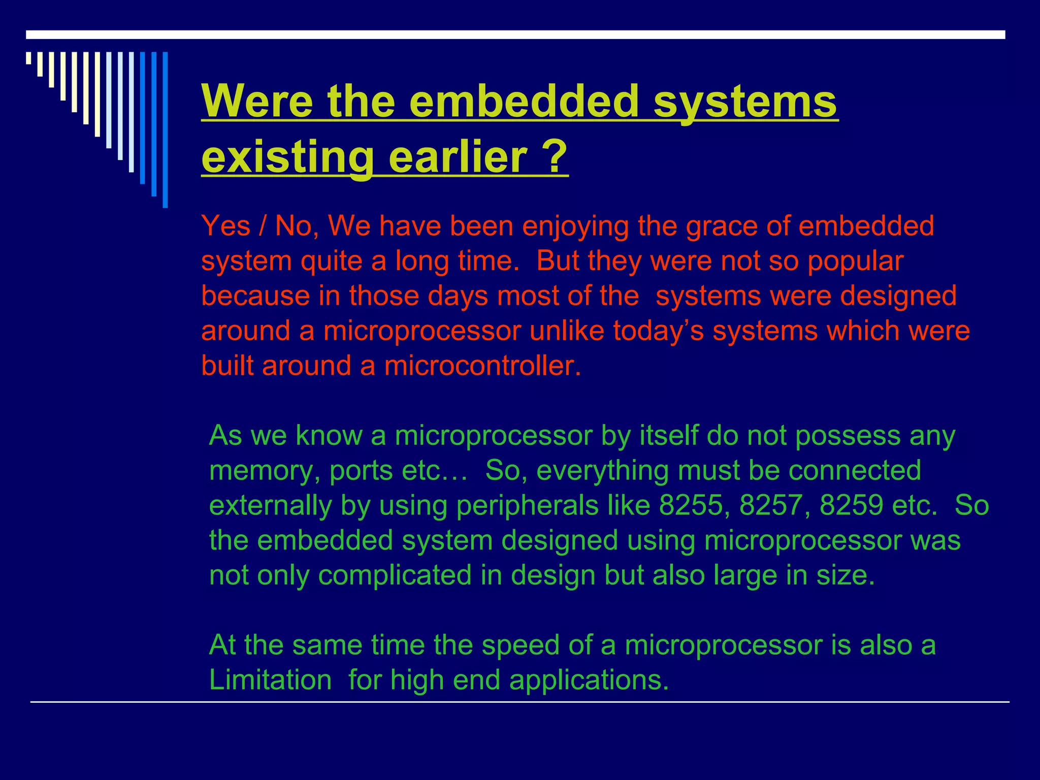 Were the embedded systems
existing earlier ?
Yes / No, We have been enjoying the grace of embedded
system quite a long time. But they were not so popular
because in those days most of the systems were designed
around a microprocessor unlike today’s systems which were
built around a microcontroller.
As we know a microprocessor by itself do not possess any
memory, ports etc… So, everything must be connected
externally by using peripherals like 8255, 8257, 8259 etc. So
the embedded system designed using microprocessor was
not only complicated in design but also large in size.
At the same time the speed of a microprocessor is also a
Limitation for high end applications.
 