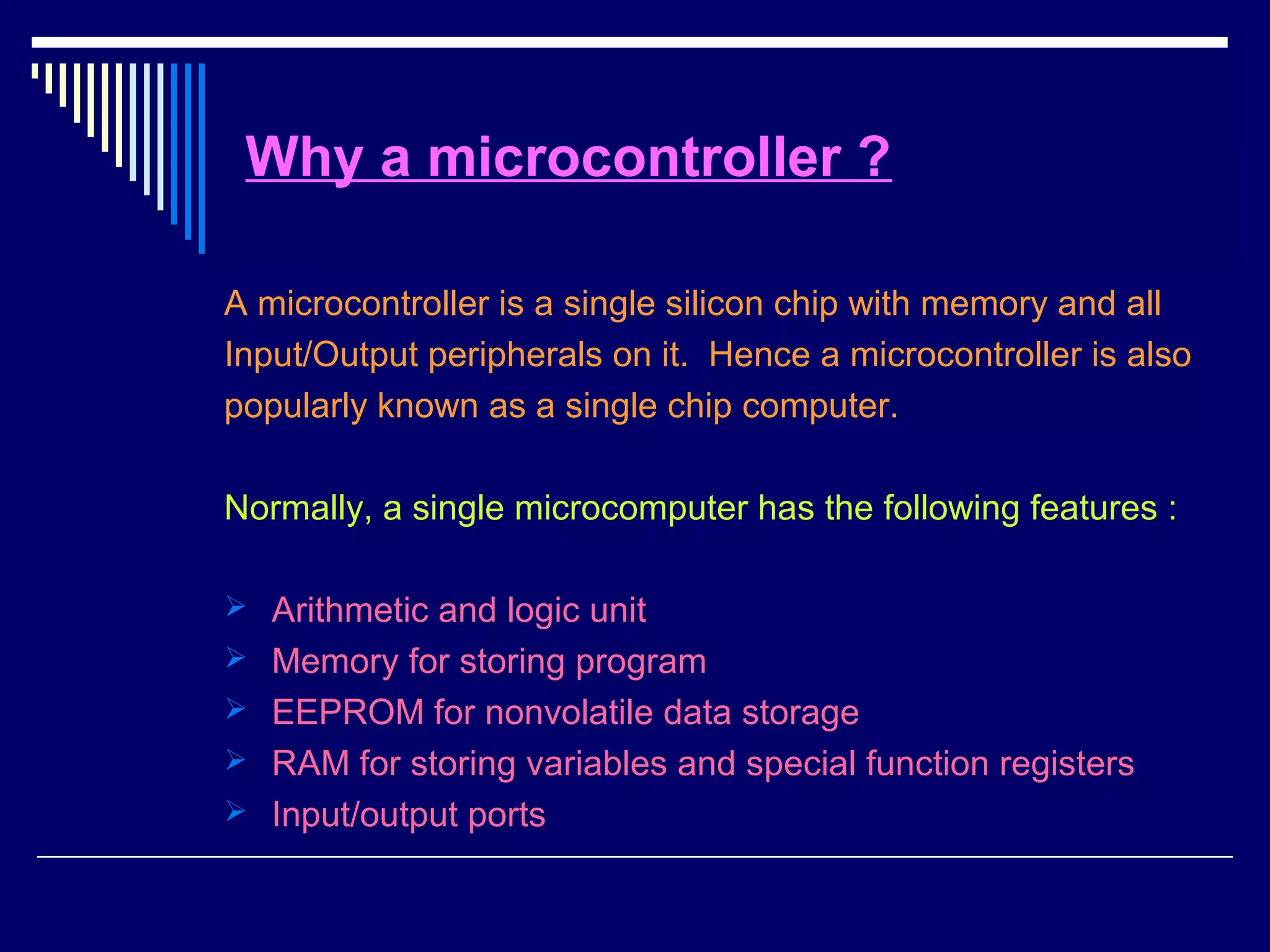 Why a microcontroller ?
A microcontroller is a single silicon chip with memory and all
Input/Output peripherals on it. Hence a microcontroller is also
popularly known as a single chip computer.
Normally, a single microcomputer has the following features :
 Arithmetic and logic unit
 Memory for storing program
 EEPROM for nonvolatile data storage
 RAM for storing variables and special function registers
 Input/output ports
 