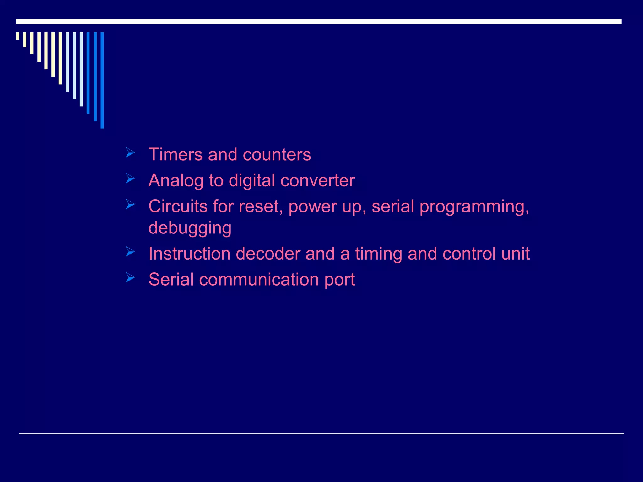  Timers and counters
 Analog to digital converter
 Circuits for reset, power up, serial programming,
debugging
 Instruction decoder and a timing and control unit
 Serial communication port
 