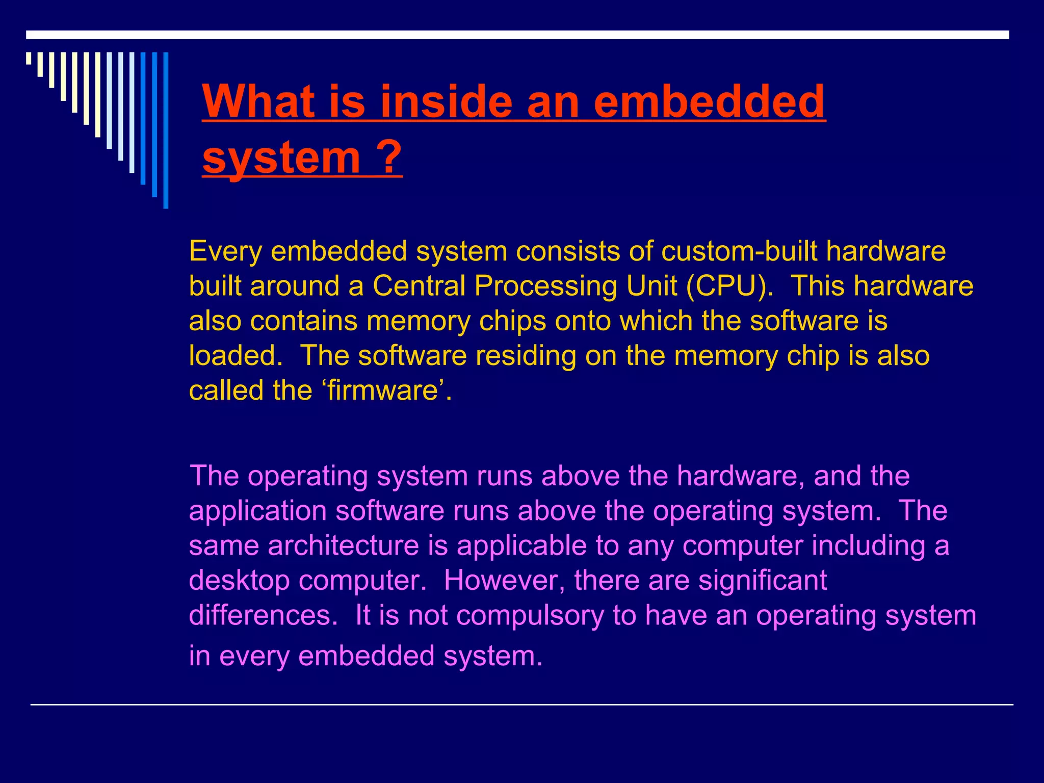 What is inside an embedded
system ?
Every embedded system consists of custom-built hardware
built around a Central Processing Unit (CPU). This hardware
also contains memory chips onto which the software is
loaded. The software residing on the memory chip is also
called the ‘firmware’.
The operating system runs above the hardware, and the
application software runs above the operating system. The
same architecture is applicable to any computer including a
desktop computer. However, there are significant
differences. It is not compulsory to have an operating system
in every embedded system.
 