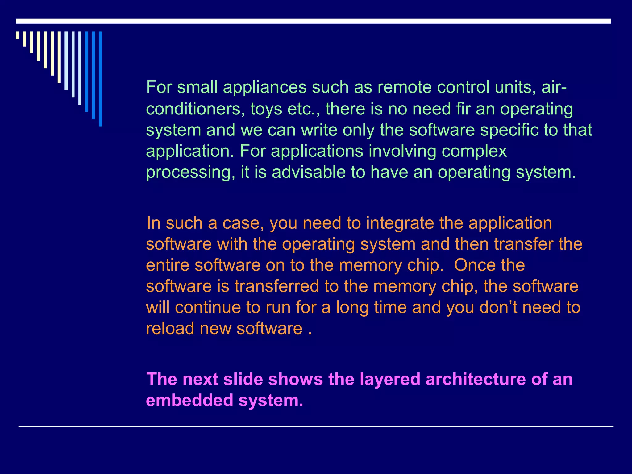 For small appliances such as remote control units, air-
conditioners, toys etc., there is no need fir an operating
system and we can write only the software specific to that
application. For applications involving complex
processing, it is advisable to have an operating system.
In such a case, you need to integrate the application
software with the operating system and then transfer the
entire software on to the memory chip. Once the
software is transferred to the memory chip, the software
will continue to run for a long time and you don’t need to
reload new software .
The next slide shows the layered architecture of an
embedded system.
 