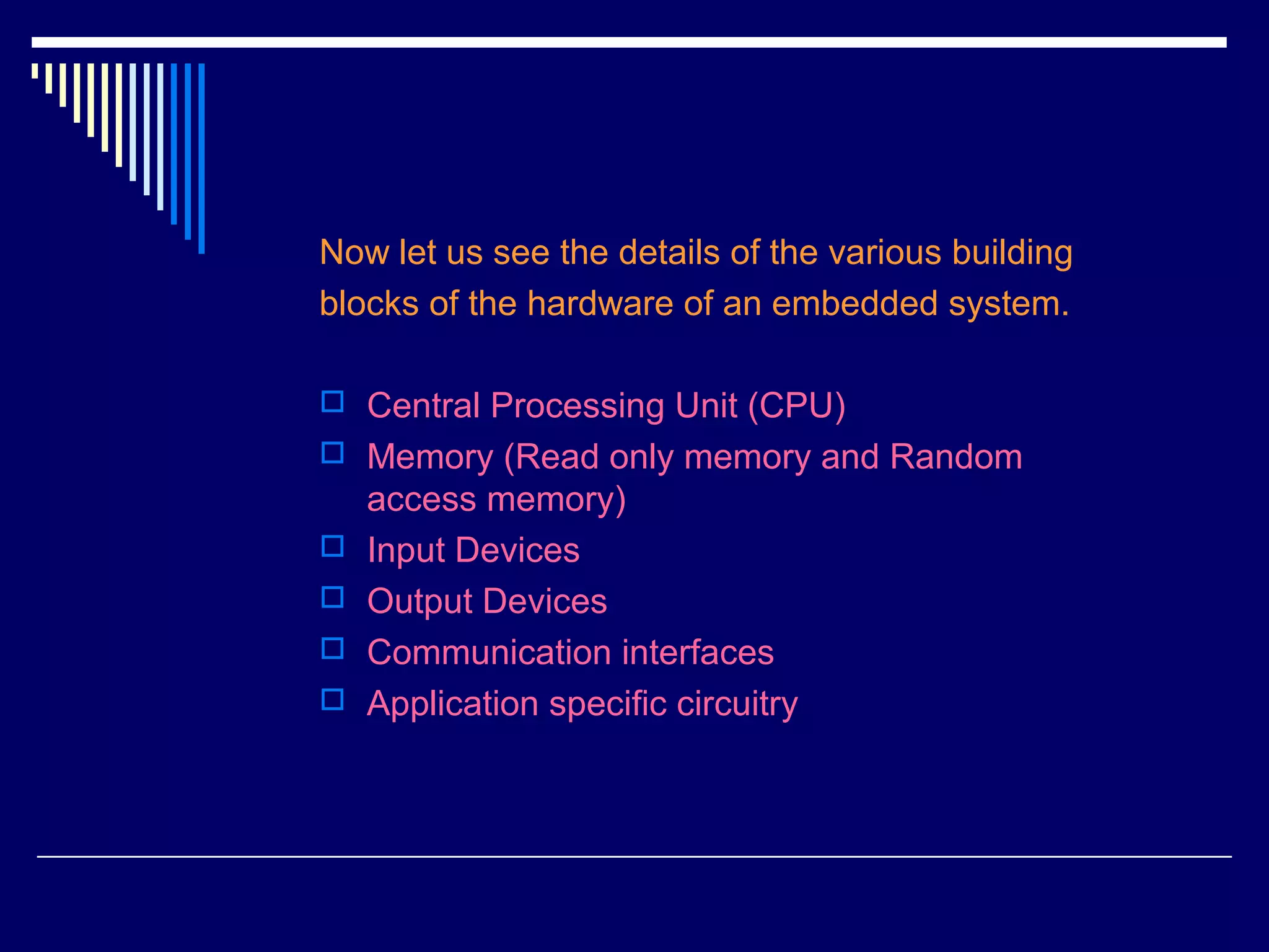 Now let us see the details of the various building
blocks of the hardware of an embedded system.
 Central Processing Unit (CPU)
 Memory (Read only memory and Random
access memory)
 Input Devices
 Output Devices
 Communication interfaces
 Application specific circuitry
 