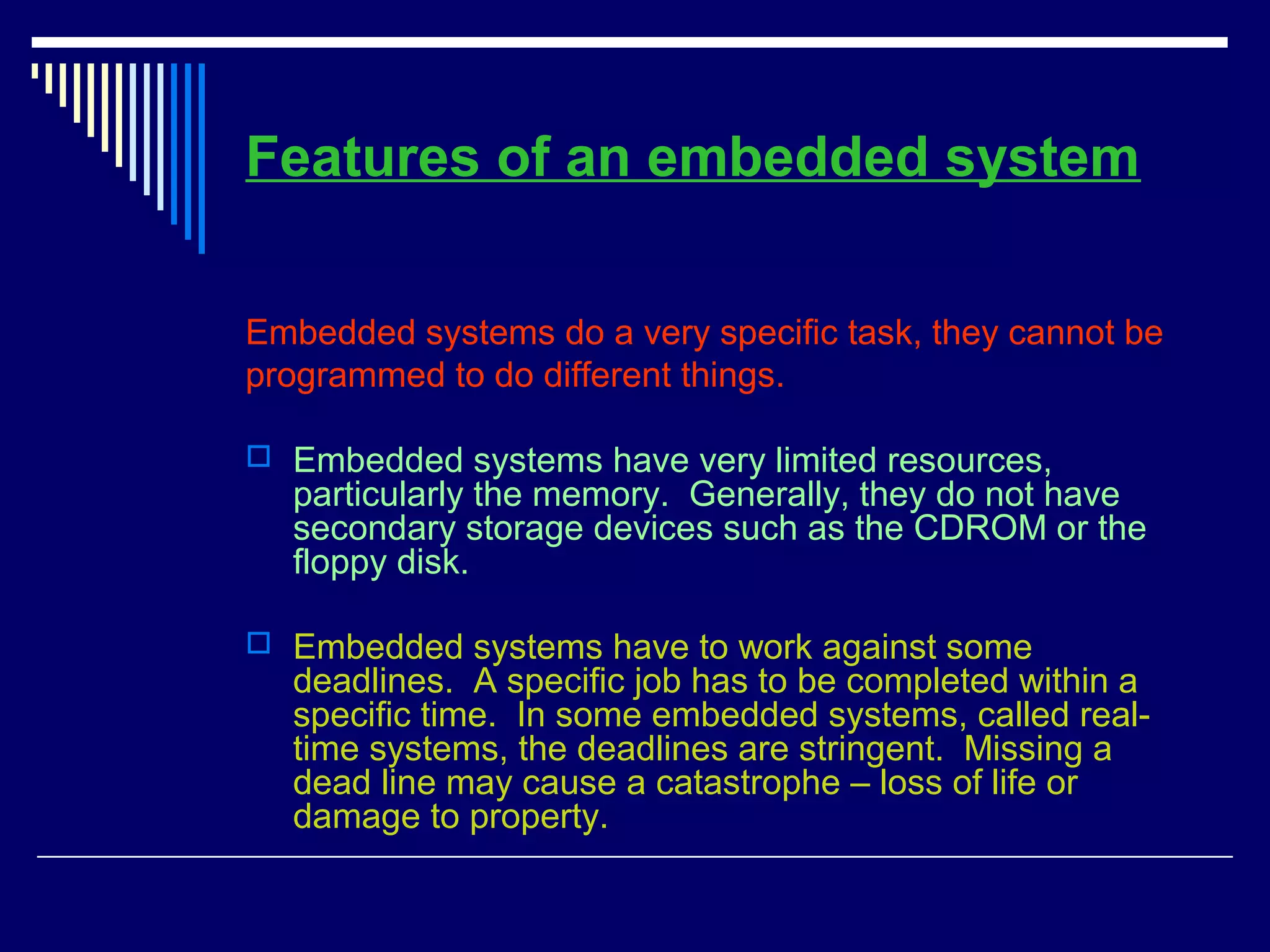 Features of an embedded system
Embedded systems do a very specific task, they cannot be
programmed to do different things.
 Embedded systems have very limited resources,
particularly the memory. Generally, they do not have
secondary storage devices such as the CDROM or the
floppy disk.
 Embedded systems have to work against some
deadlines. A specific job has to be completed within a
specific time. In some embedded systems, called real-
time systems, the deadlines are stringent. Missing a
dead line may cause a catastrophe – loss of life or
damage to property.
 