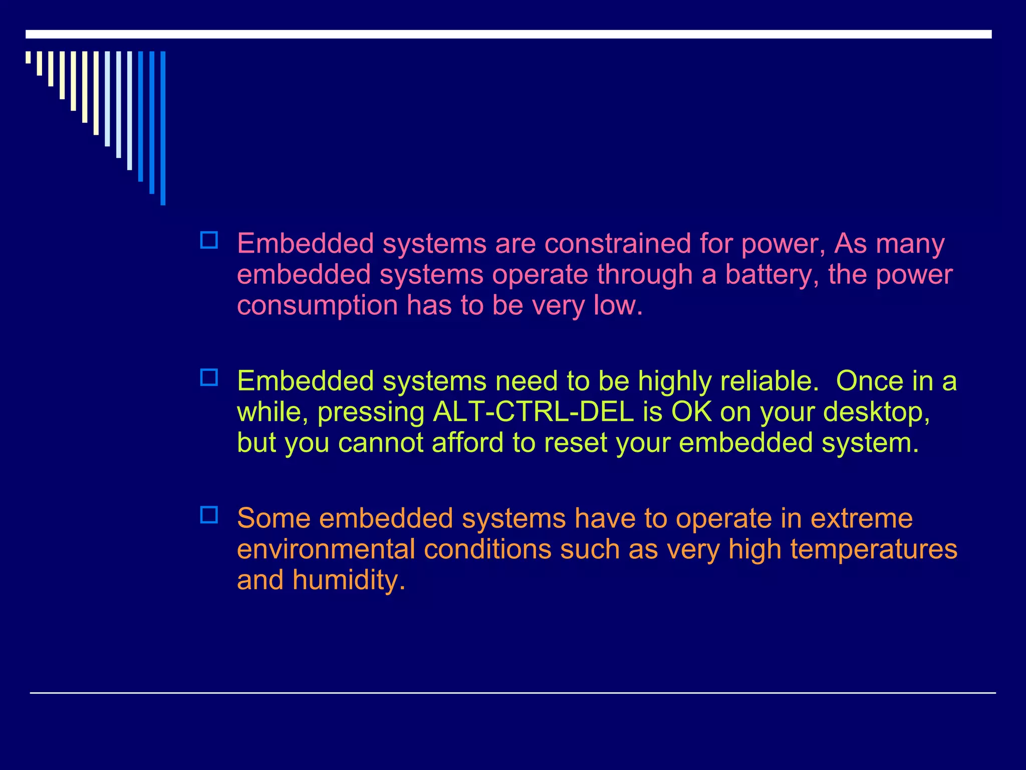  Embedded systems are constrained for power, As many
embedded systems operate through a battery, the power
consumption has to be very low.
 Embedded systems need to be highly reliable. Once in a
while, pressing ALT-CTRL-DEL is OK on your desktop,
but you cannot afford to reset your embedded system.
 Some embedded systems have to operate in extreme
environmental conditions such as very high temperatures
and humidity.
 