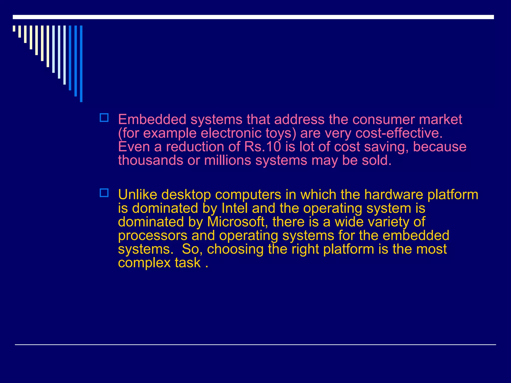  Embedded systems that address the consumer market
(for example electronic toys) are very cost-effective.
Even a reduction of Rs.10 is lot of cost saving, because
thousands or millions systems may be sold.
 Unlike desktop computers in which the hardware platform
is dominated by Intel and the operating system is
dominated by Microsoft, there is a wide variety of
processors and operating systems for the embedded
systems. So, choosing the right platform is the most
complex task .
 