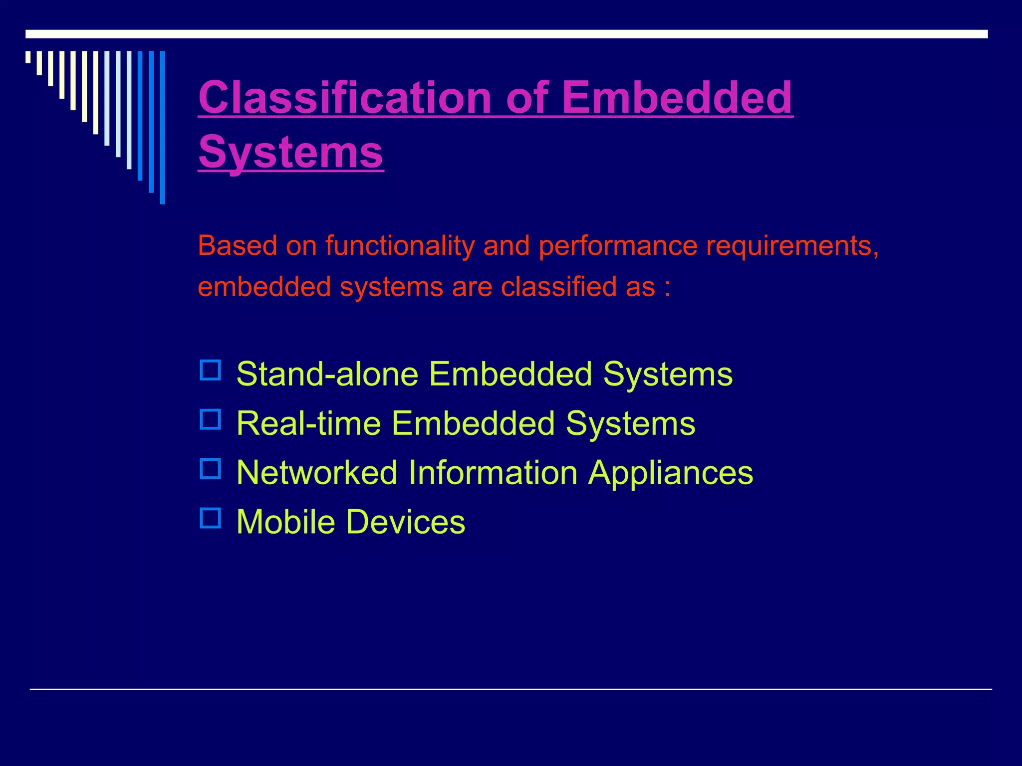 Classification of Embedded
Systems
Based on functionality and performance requirements,
embedded systems are classified as :
 Stand-alone Embedded Systems
 Real-time Embedded Systems
 Networked Information Appliances
 Mobile Devices
 