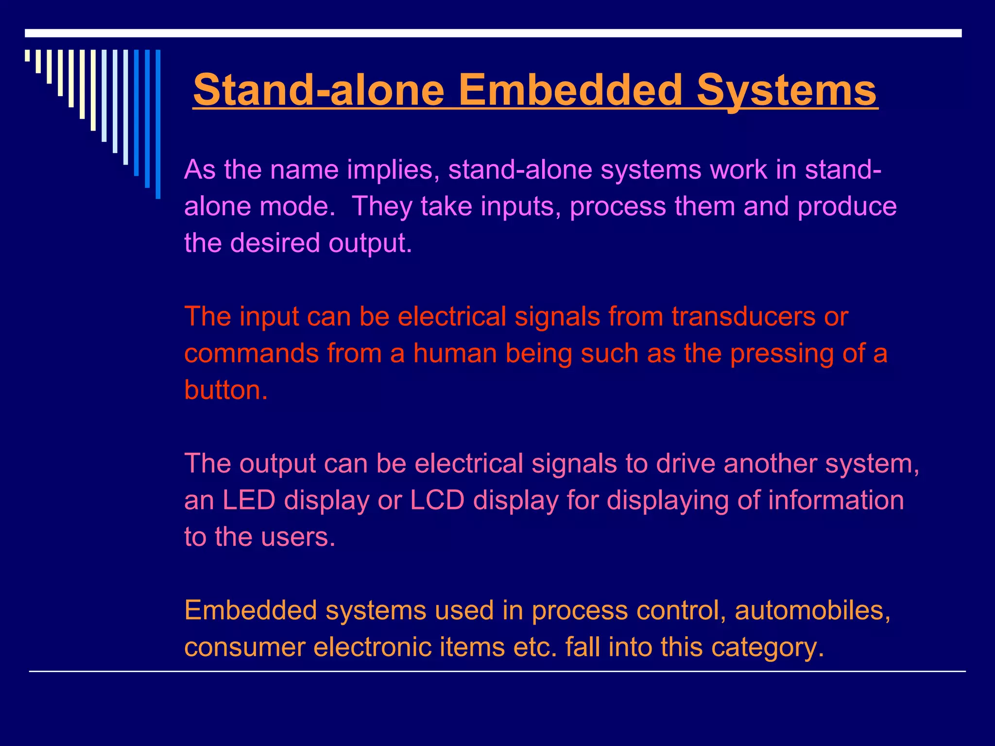 Stand-alone Embedded Systems
As the name implies, stand-alone systems work in stand-
alone mode. They take inputs, process them and produce
the desired output.
The input can be electrical signals from transducers or
commands from a human being such as the pressing of a
button.
The output can be electrical signals to drive another system,
an LED display or LCD display for displaying of information
to the users.
Embedded systems used in process control, automobiles,
consumer electronic items etc. fall into this category.
 