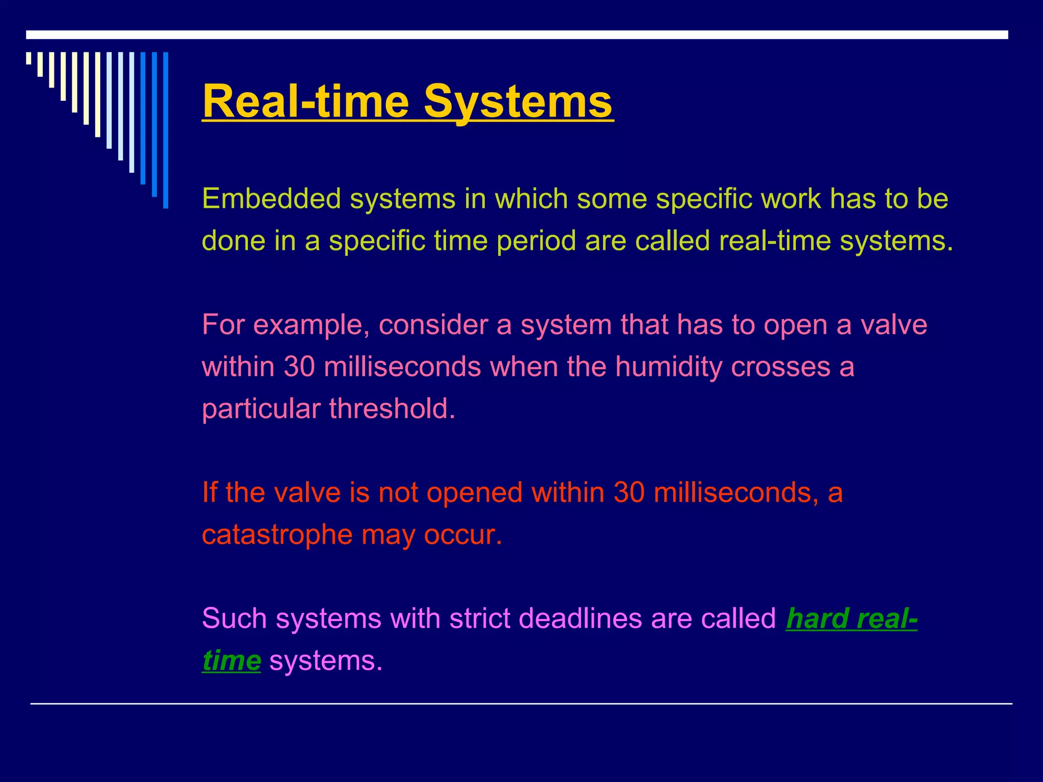 Real-time Systems
Embedded systems in which some specific work has to be
done in a specific time period are called real-time systems.
For example, consider a system that has to open a valve
within 30 milliseconds when the humidity crosses a
particular threshold.
If the valve is not opened within 30 milliseconds, a
catastrophe may occur.
Such systems with strict deadlines are called hard real-
time systems.
 