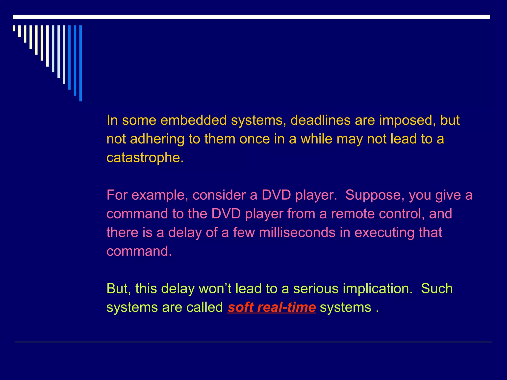 In some embedded systems, deadlines are imposed, but
not adhering to them once in a while may not lead to a
catastrophe.
For example, consider a DVD player. Suppose, you give a
command to the DVD player from a remote control, and
there is a delay of a few milliseconds in executing that
command.
But, this delay won’t lead to a serious implication. Such
systems are called soft real-time systems .
 