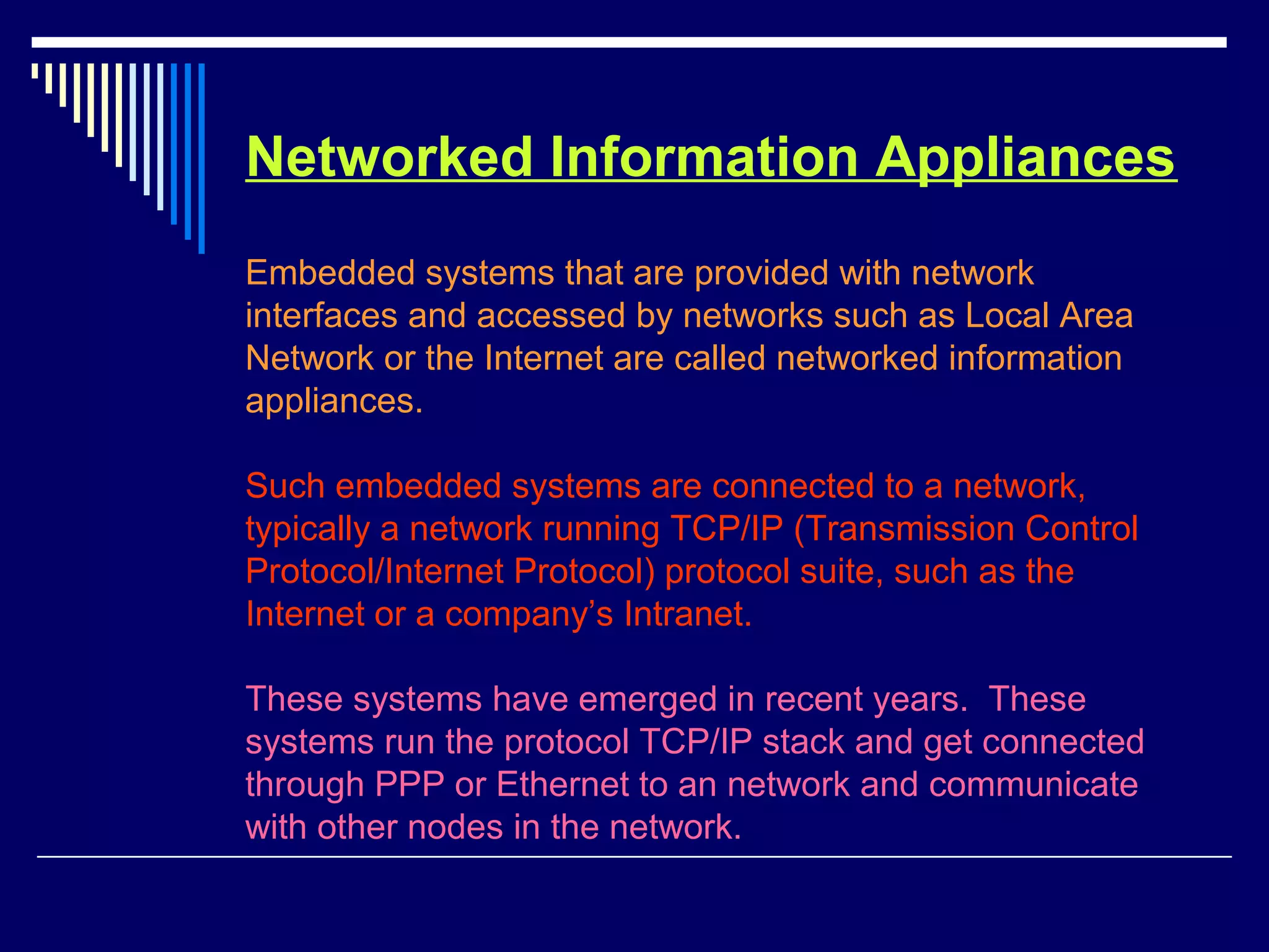Networked Information Appliances
Embedded systems that are provided with network
interfaces and accessed by networks such as Local Area
Network or the Internet are called networked information
appliances.
Such embedded systems are connected to a network,
typically a network running TCP/IP (Transmission Control
Protocol/Internet Protocol) protocol suite, such as the
Internet or a company’s Intranet.
These systems have emerged in recent years. These
systems run the protocol TCP/IP stack and get connected
through PPP or Ethernet to an network and communicate
with other nodes in the network.
 