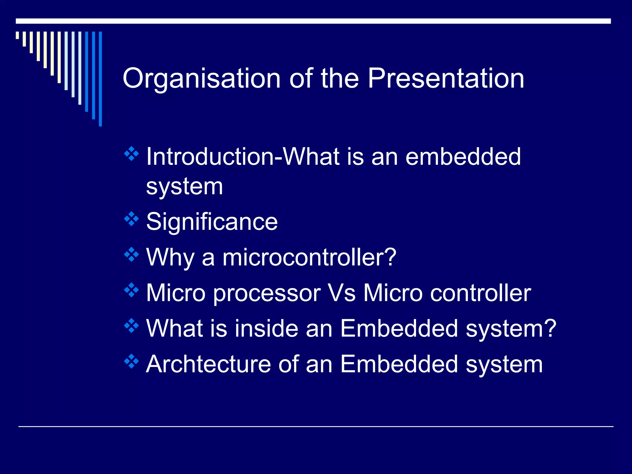 Organisation of the Presentation
 Introduction-What is an embedded
system
 Significance
 Why a microcontroller?
 Micro processor Vs Micro controller
 What is inside an Embedded system?
 Archtecture of an Embedded system
 