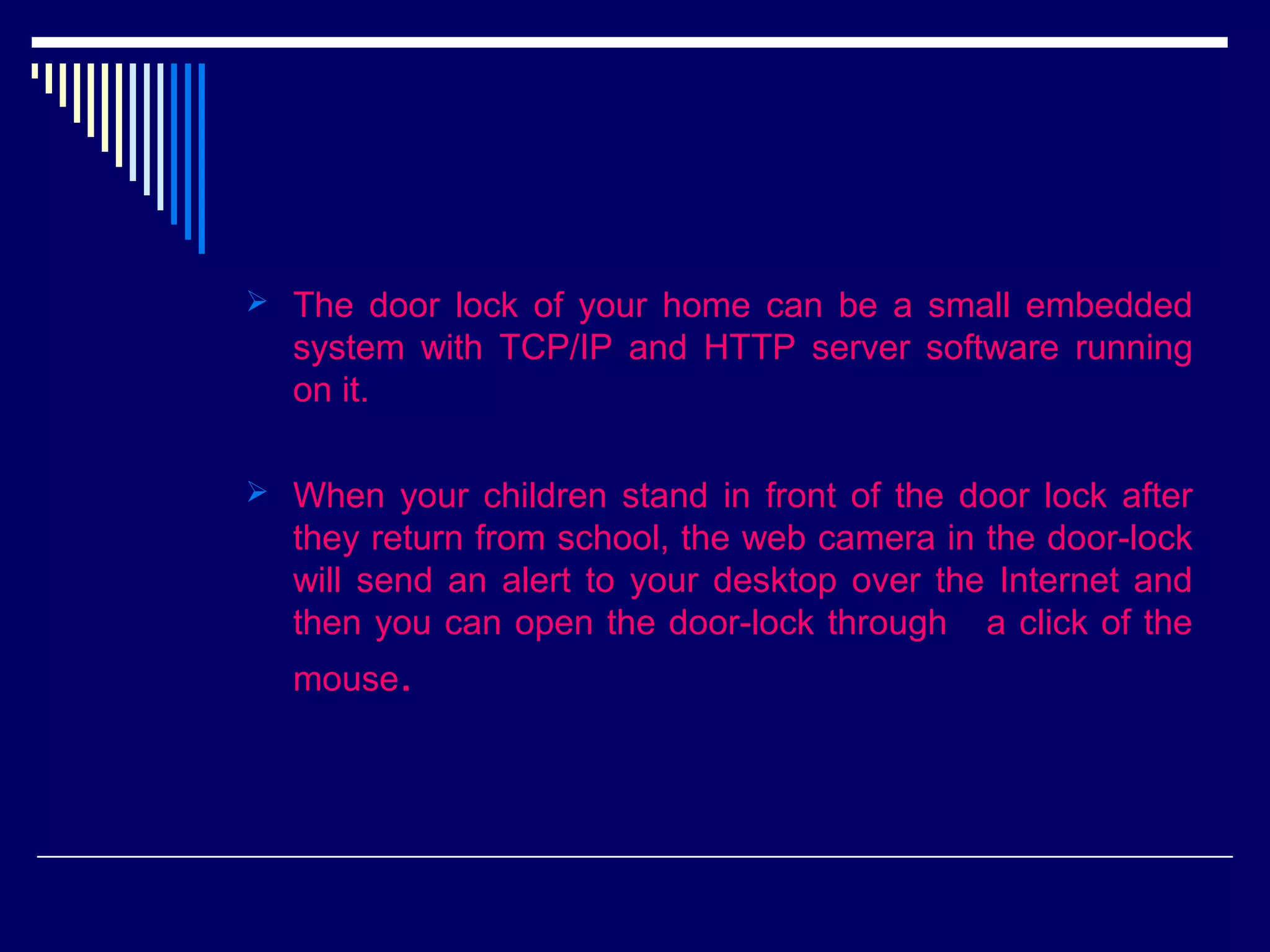  The door lock of your home can be a small embedded
system with TCP/IP and HTTP server software running
on it.
 When your children stand in front of the door lock after
they return from school, the web camera in the door-lock
will send an alert to your desktop over the Internet and
then you can open the door-lock through a click of the
mouse.
 