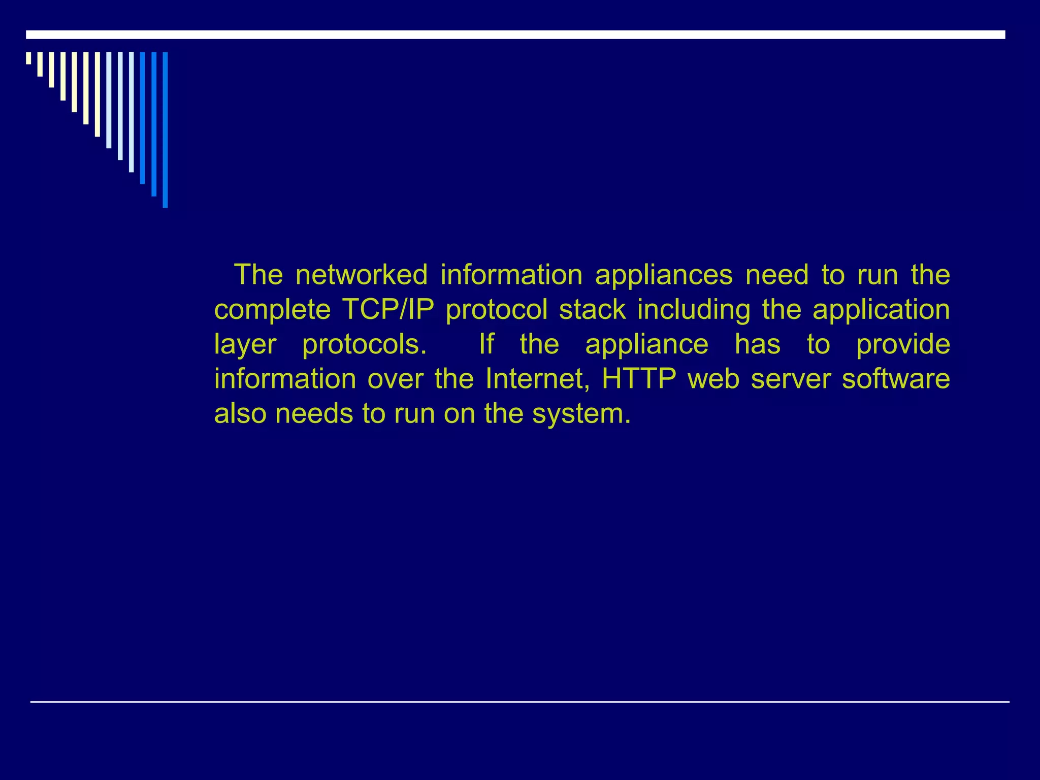 The networked information appliances need to run the
complete TCP/IP protocol stack including the application
layer protocols. If the appliance has to provide
information over the Internet, HTTP web server software
also needs to run on the system.
 