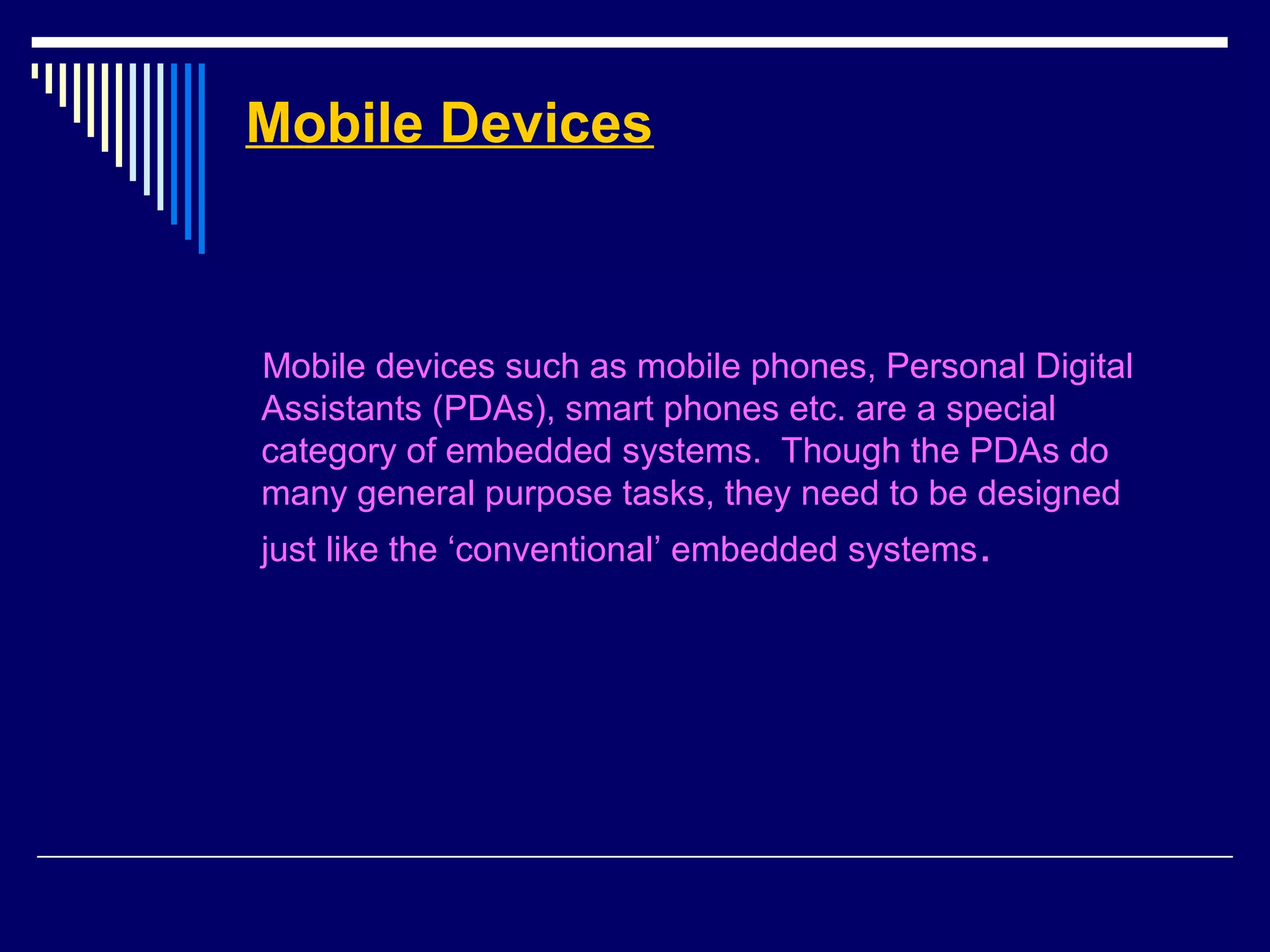 Mobile Devices
Mobile devices such as mobile phones, Personal Digital
Assistants (PDAs), smart phones etc. are a special
category of embedded systems. Though the PDAs do
many general purpose tasks, they need to be designed
just like the ‘conventional’ embedded systems.
 