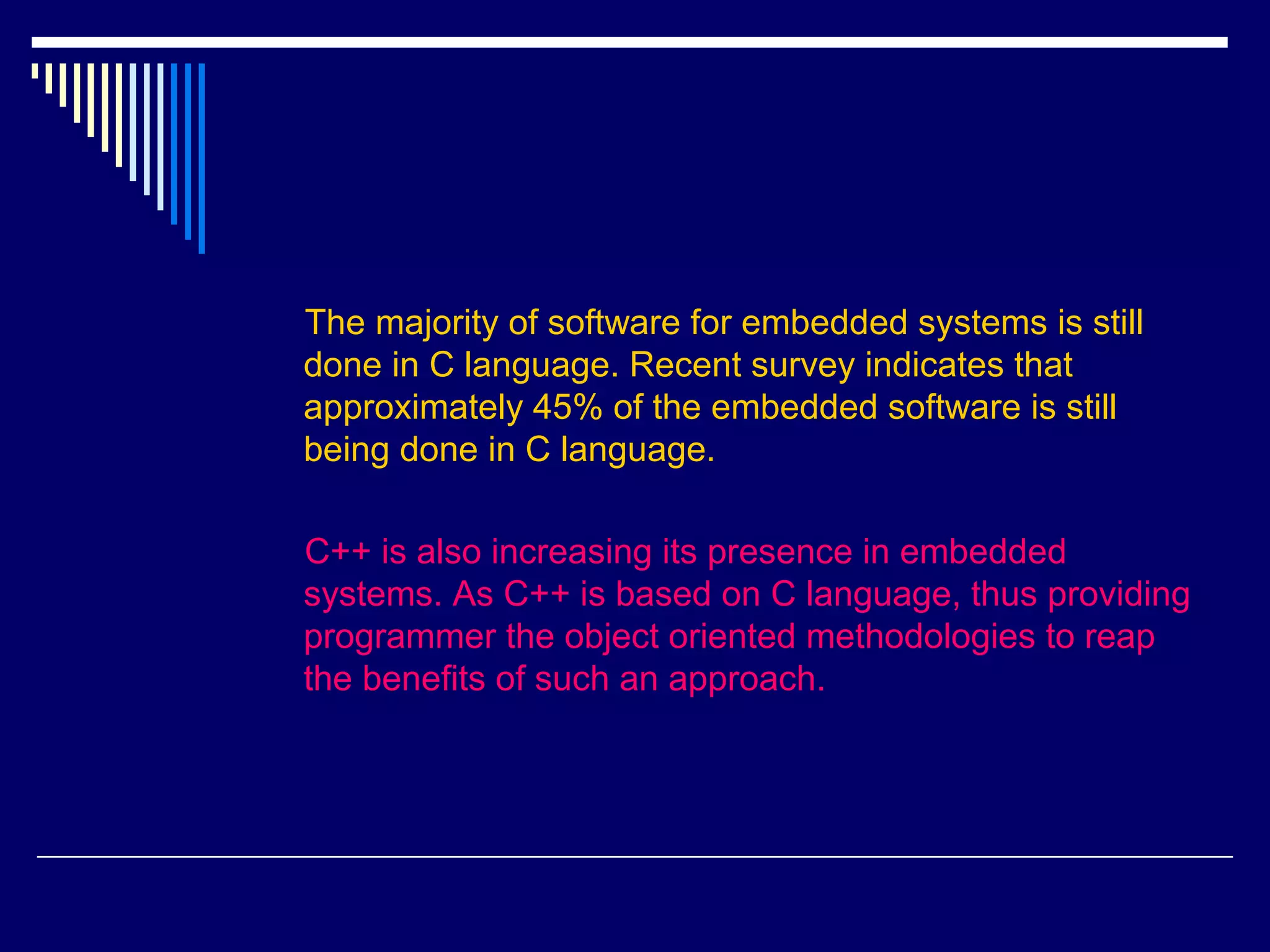 The majority of software for embedded systems is still
done in C language. Recent survey indicates that
approximately 45% of the embedded software is still
being done in C language.
C++ is also increasing its presence in embedded
systems. As C++ is based on C language, thus providing
programmer the object oriented methodologies to reap
the benefits of such an approach.
 