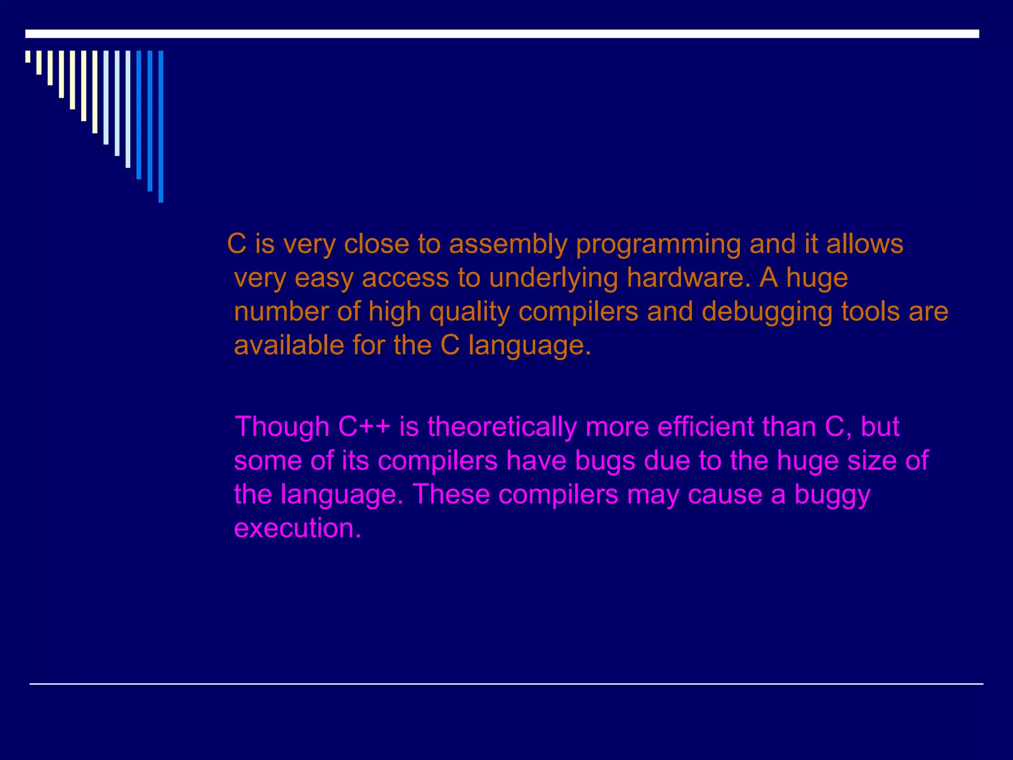C is very close to assembly programming and it allows
very easy access to underlying hardware. A huge
number of high quality compilers and debugging tools are
available for the C language.
Though C++ is theoretically more efficient than C, but
some of its compilers have bugs due to the huge size of
the language. These compilers may cause a buggy
execution.
 