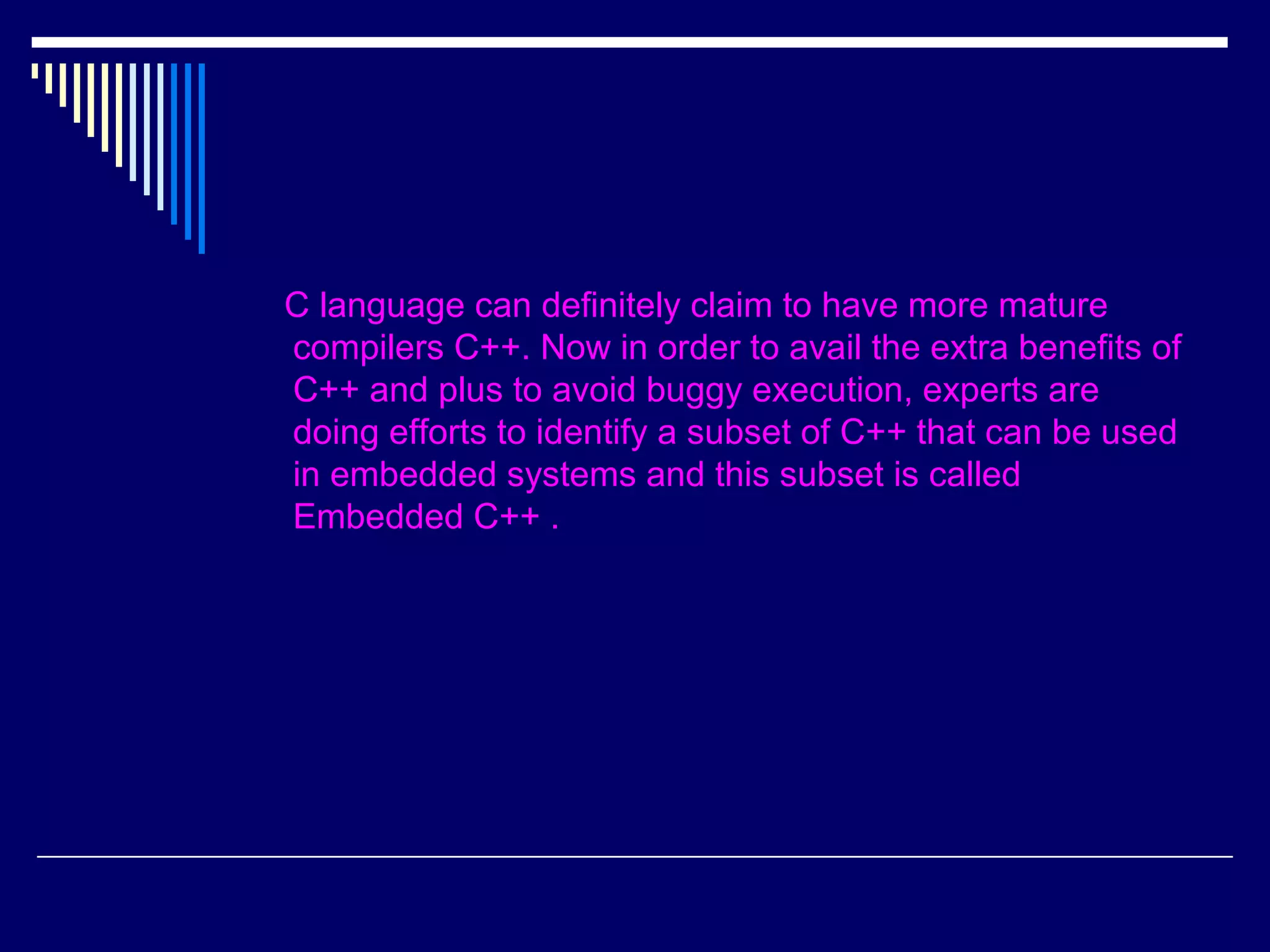 C language can definitely claim to have more mature
compilers C++. Now in order to avail the extra benefits of
C++ and plus to avoid buggy execution, experts are
doing efforts to identify a subset of C++ that can be used
in embedded systems and this subset is called
Embedded C++ .
 