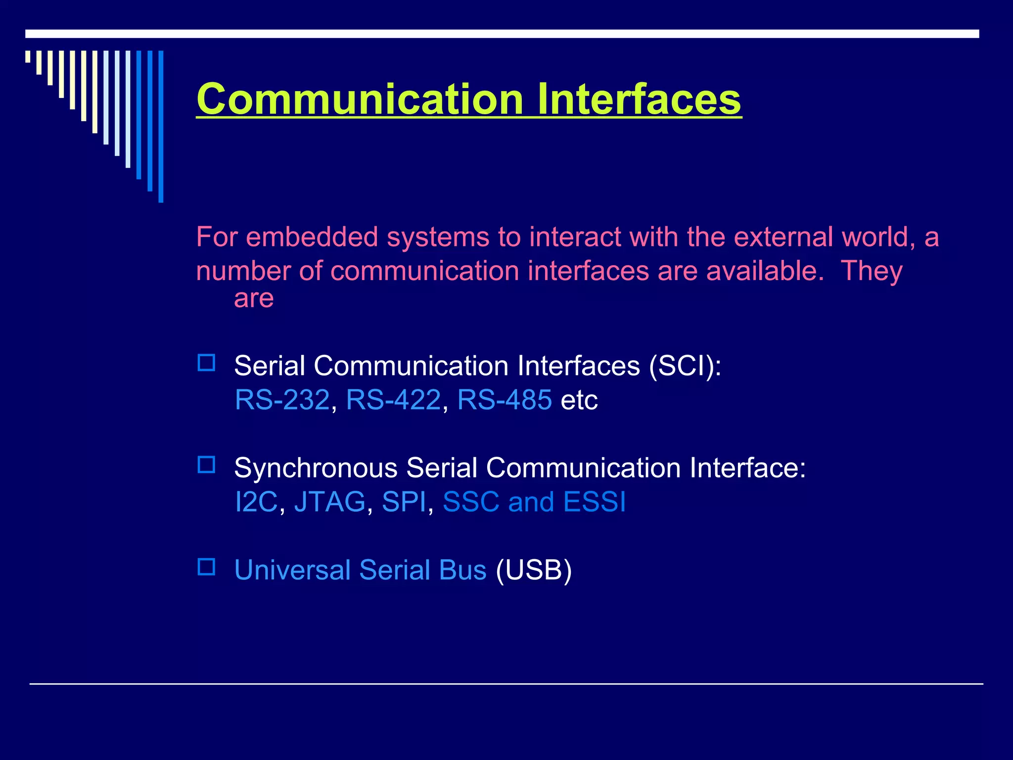 Communication Interfaces
For embedded systems to interact with the external world, a
number of communication interfaces are available. They
are
 Serial Communication Interfaces (SCI):
RS-232, RS-422, RS-485 etc
 Synchronous Serial Communication Interface:
I2C, JTAG, SPI, SSC and ESSI
 Universal Serial Bus (USB)
 