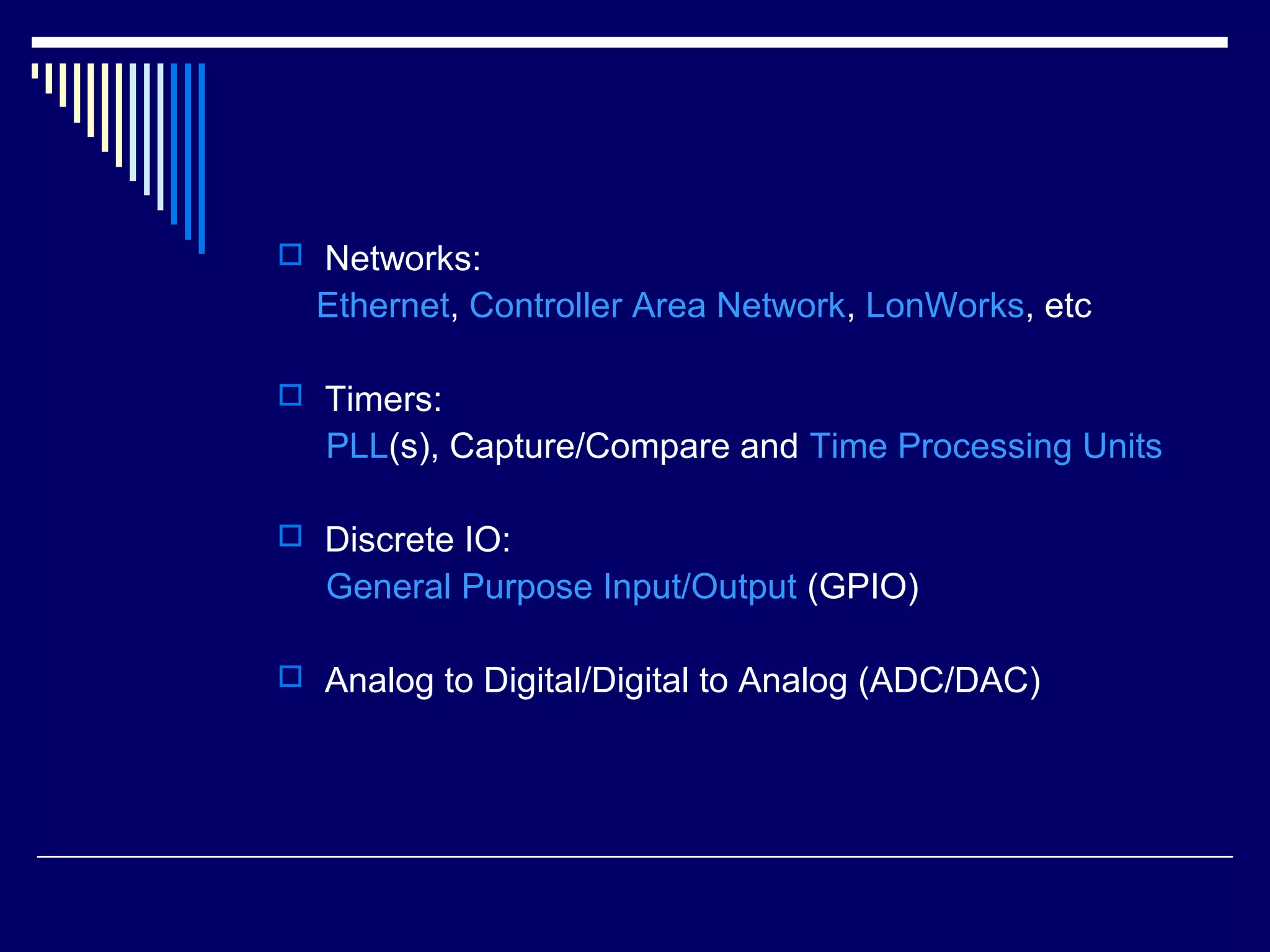  Networks:
Ethernet, Controller Area Network, LonWorks, etc
 Timers:
PLL(s), Capture/Compare and Time Processing Units
 Discrete IO:
General Purpose Input/Output (GPIO)
 Analog to Digital/Digital to Analog (ADC/DAC)
 