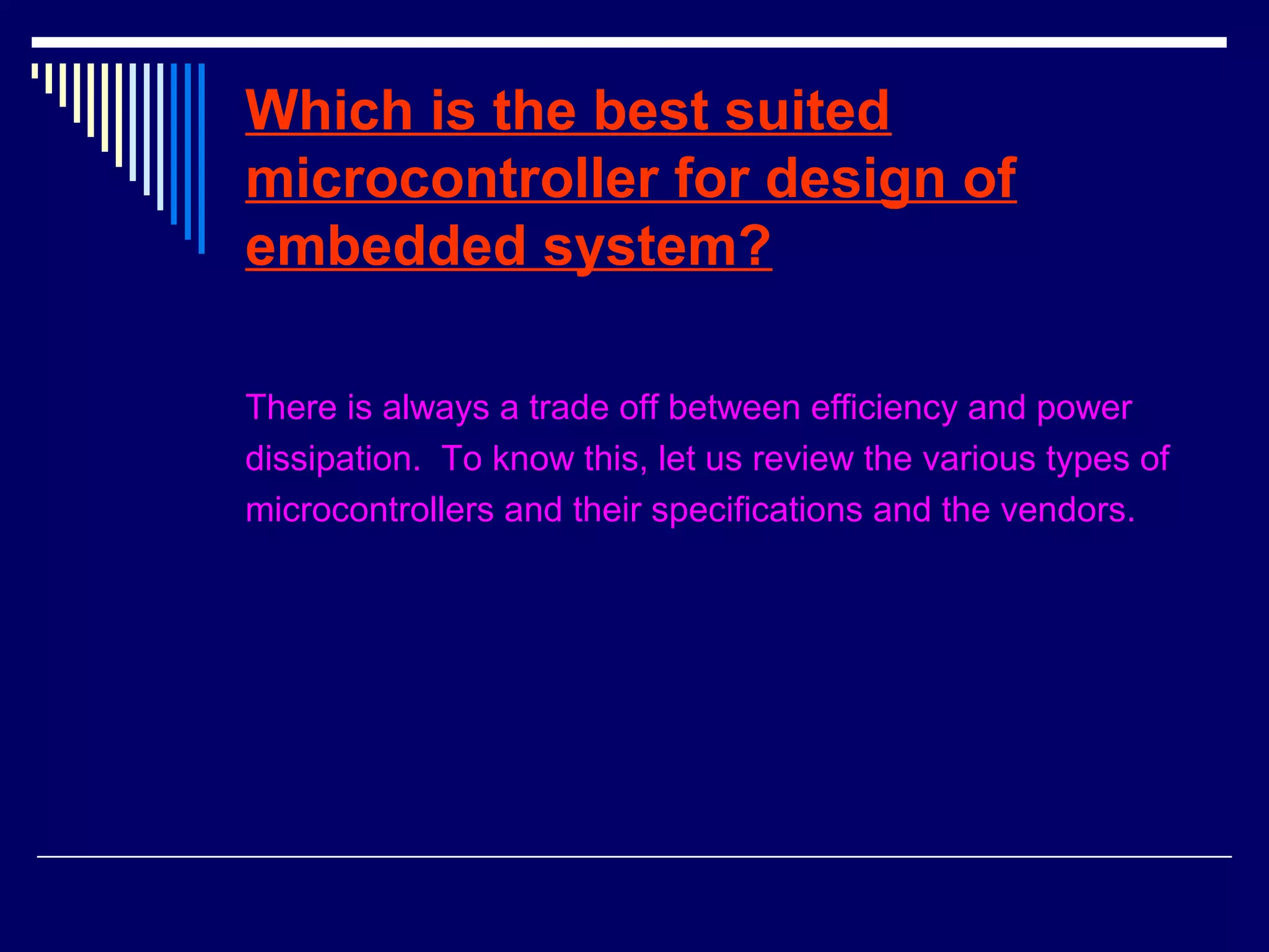 Which is the best suited
microcontroller for design of
embedded system?
There is always a trade off between efficiency and power
dissipation. To know this, let us review the various types of
microcontrollers and their specifications and the vendors.
 