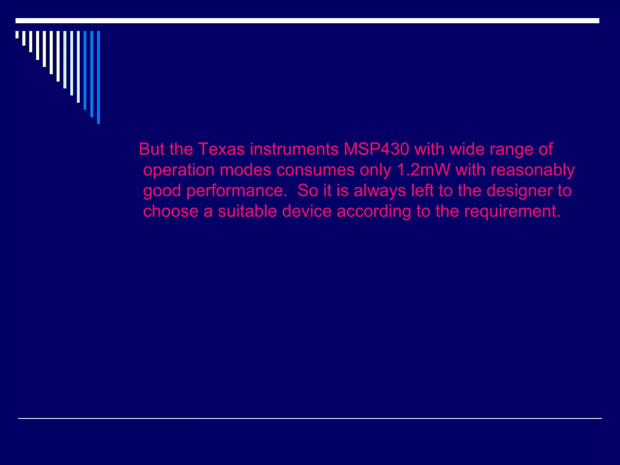 But the Texas instruments MSP430 with wide range of
operation modes consumes only 1.2mW with reasonably
good performance. So it is always left to the designer to
choose a suitable device according to the requirement.
 