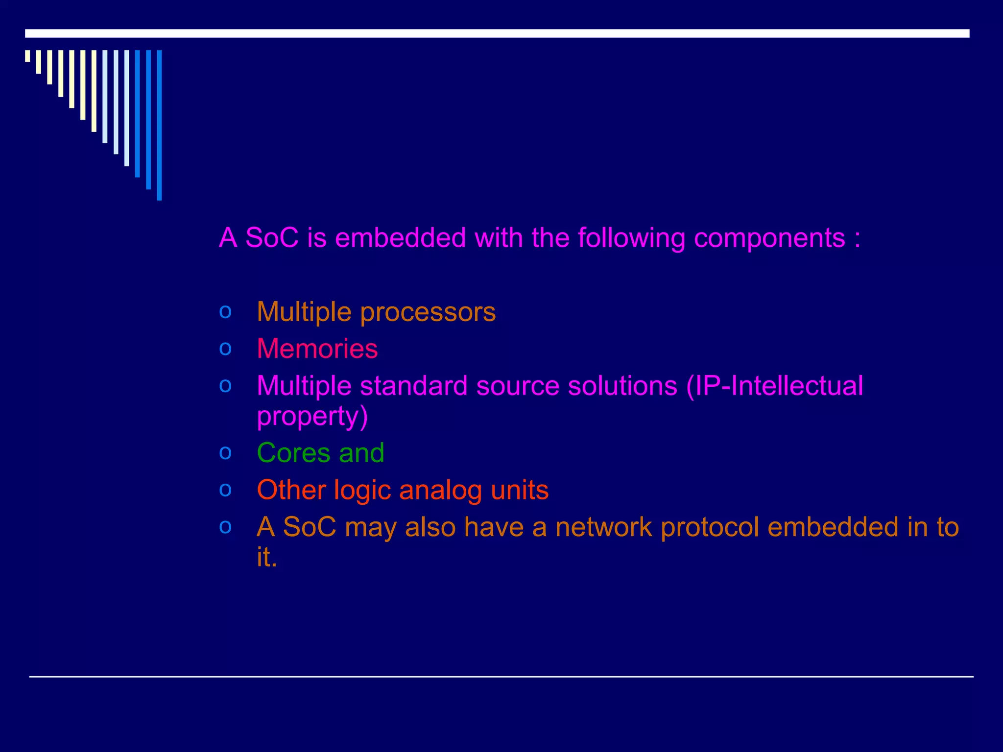 A SoC is embedded with the following components :
o Multiple processors
o Memories
o Multiple standard source solutions (IP-Intellectual
property)
o Cores and
o Other logic analog units
o A SoC may also have a network protocol embedded in to
it.
 