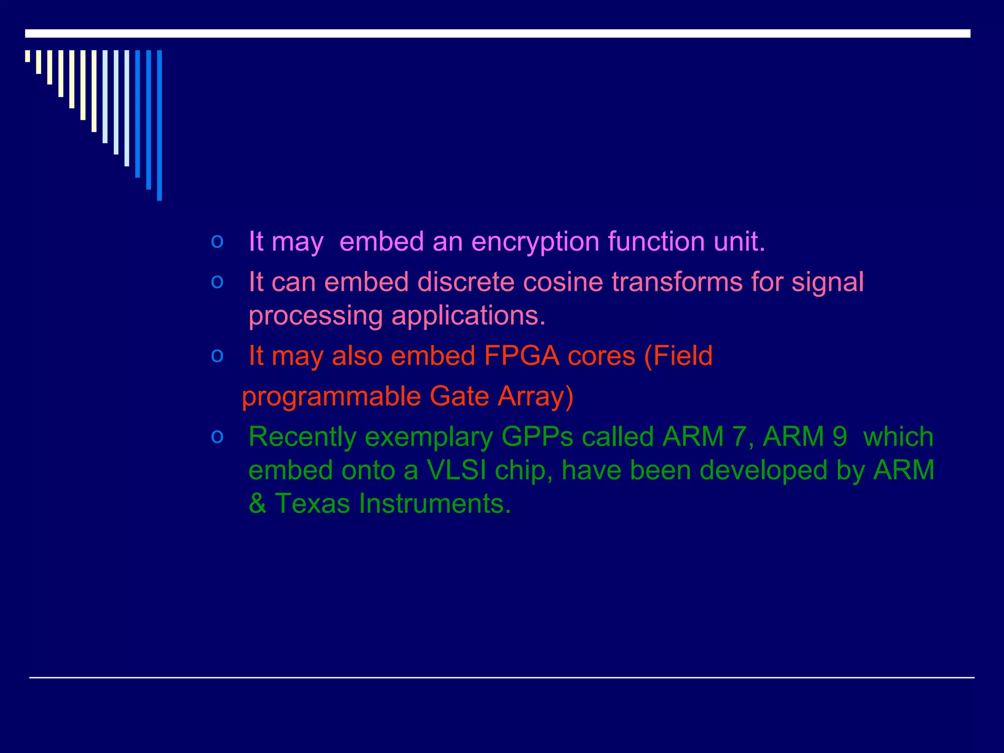 o It may embed an encryption function unit.
o It can embed discrete cosine transforms for signal
processing applications.
o It may also embed FPGA cores (Field
programmable Gate Array)
o Recently exemplary GPPs called ARM 7, ARM 9 which
embed onto a VLSI chip, have been developed by ARM
& Texas Instruments.
 