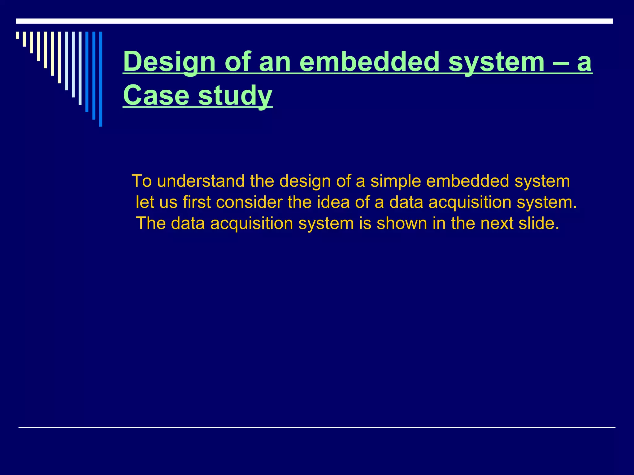Design of an embedded system – a
Case study
To understand the design of a simple embedded system
let us first consider the idea of a data acquisition system.
The data acquisition system is shown in the next slide.
 