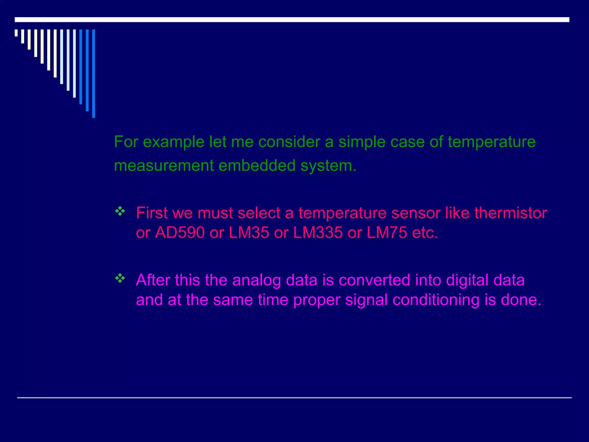For example let me consider a simple case of temperature
measurement embedded system.
 First we must select a temperature sensor like thermistor
or AD590 or LM35 or LM335 or LM75 etc.
 After this the analog data is converted into digital data
and at the same time proper signal conditioning is done.
 