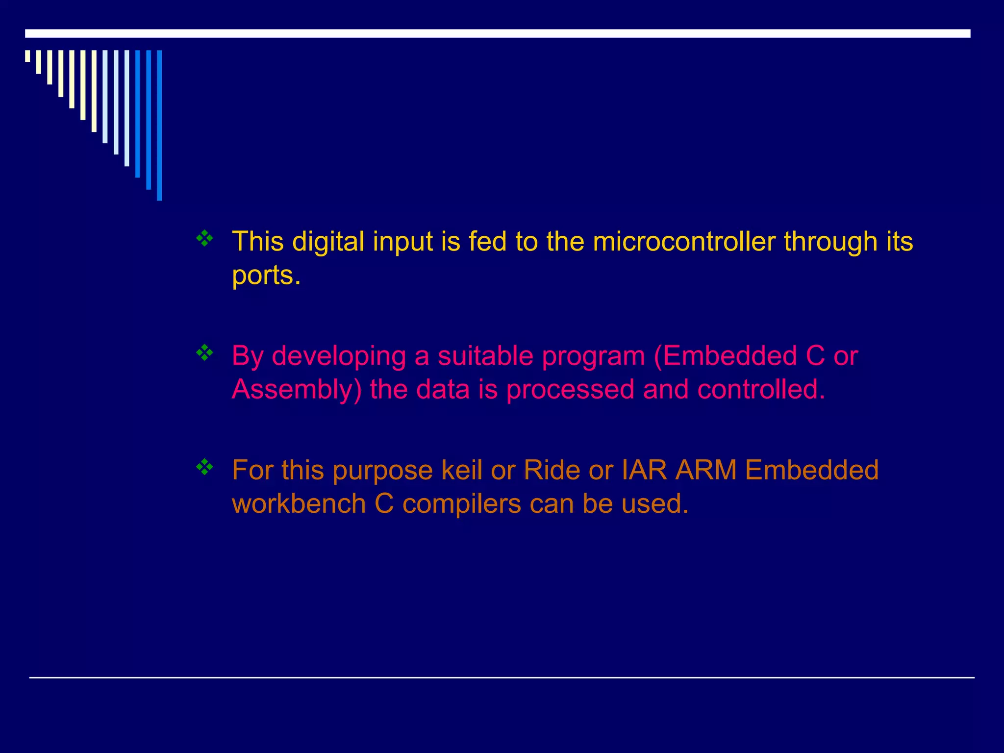  This digital input is fed to the microcontroller through its
ports.
 By developing a suitable program (Embedded C or
Assembly) the data is processed and controlled.
 For this purpose keil or Ride or IAR ARM Embedded
workbench C compilers can be used.
 