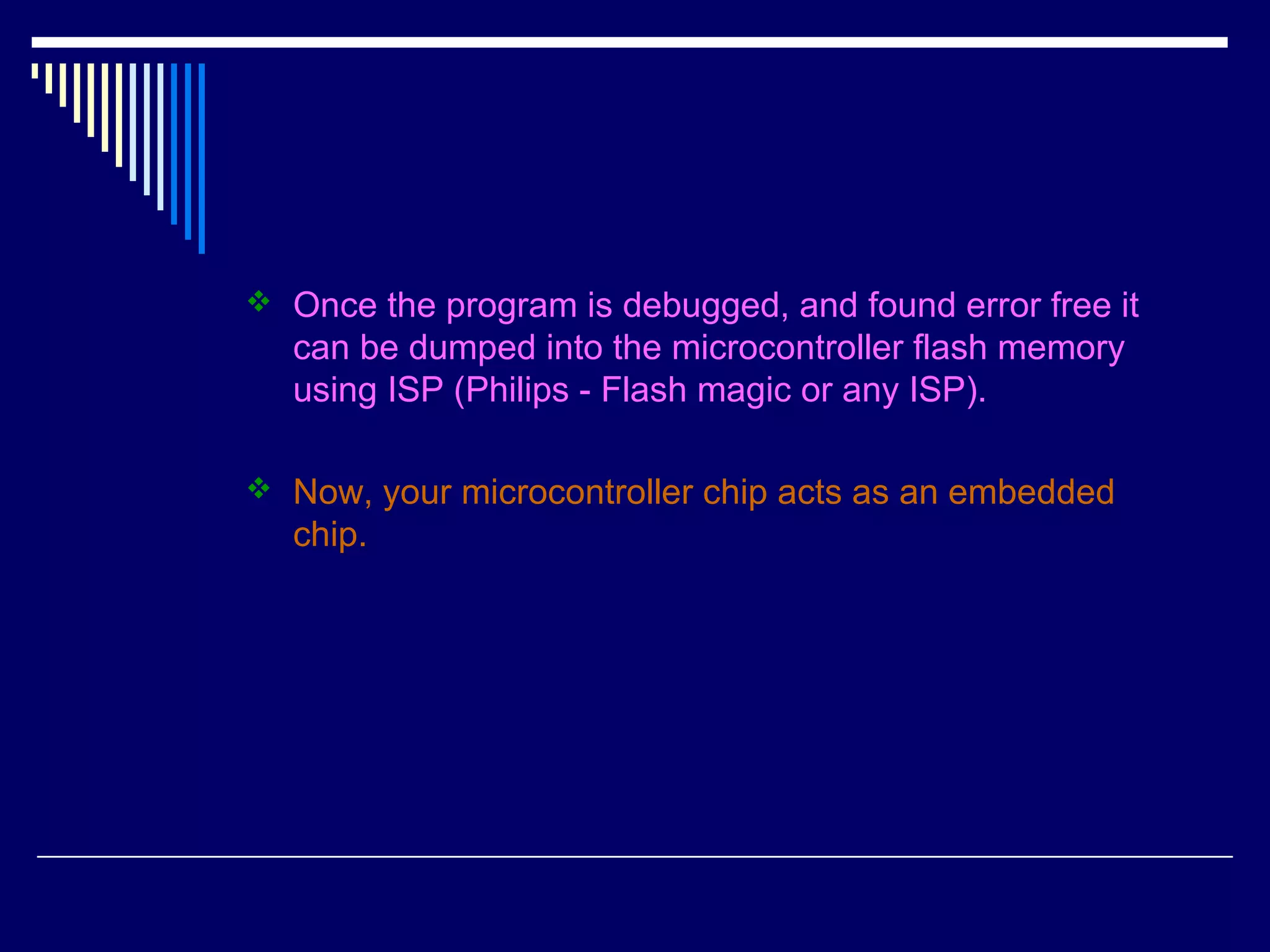  Once the program is debugged, and found error free it
can be dumped into the microcontroller flash memory
using ISP (Philips - Flash magic or any ISP).
 Now, your microcontroller chip acts as an embedded
chip.
 
