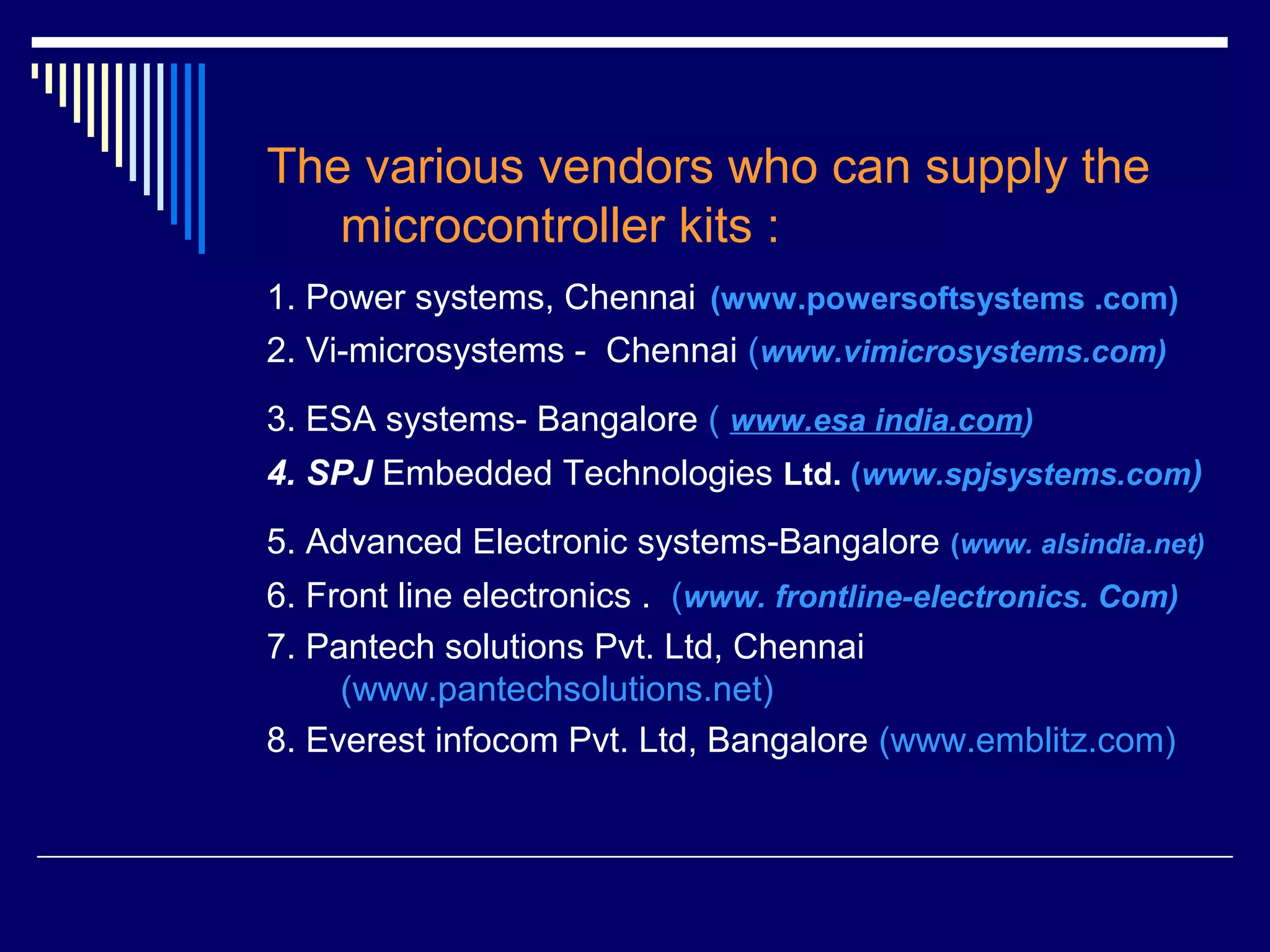The various vendors who can supply the
microcontroller kits :
1. Power systems, Chennai (www.powersoftsystems .com)
2. Vi-microsystems - Chennai (www.vimicrosystems.com)
3. ESA systems- Bangalore ( www.esa india.com)
4. SPJ Embedded Technologies Ltd. (www.spjsystems.com)
5. Advanced Electronic systems-Bangalore (www. alsindia.net)
6. Front line electronics . (www. frontline-electronics. Com)
7. Pantech solutions Pvt. Ltd, Chennai
(www.pantechsolutions.net)
8. Everest infocom Pvt. Ltd, Bangalore (www.emblitz.com)
 