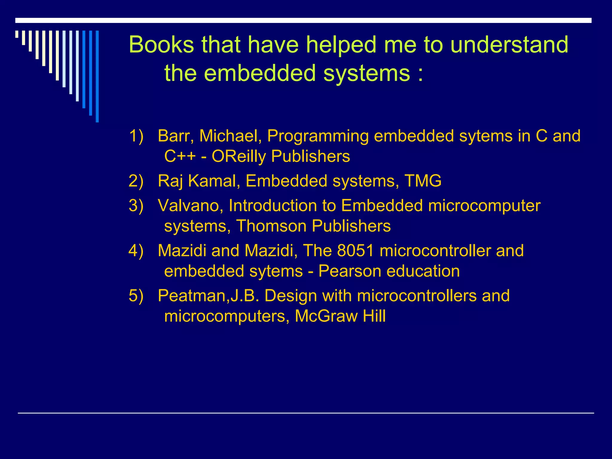 Books that have helped me to understand
the embedded systems :
1) Barr, Michael, Programming embedded sytems in C and
C++ - OReilly Publishers
2) Raj Kamal, Embedded systems, TMG
3) Valvano, Introduction to Embedded microcomputer
systems, Thomson Publishers
4) Mazidi and Mazidi, The 8051 microcontroller and
embedded sytems - Pearson education
5) Peatman,J.B. Design with microcontrollers and
microcomputers, McGraw Hill
 