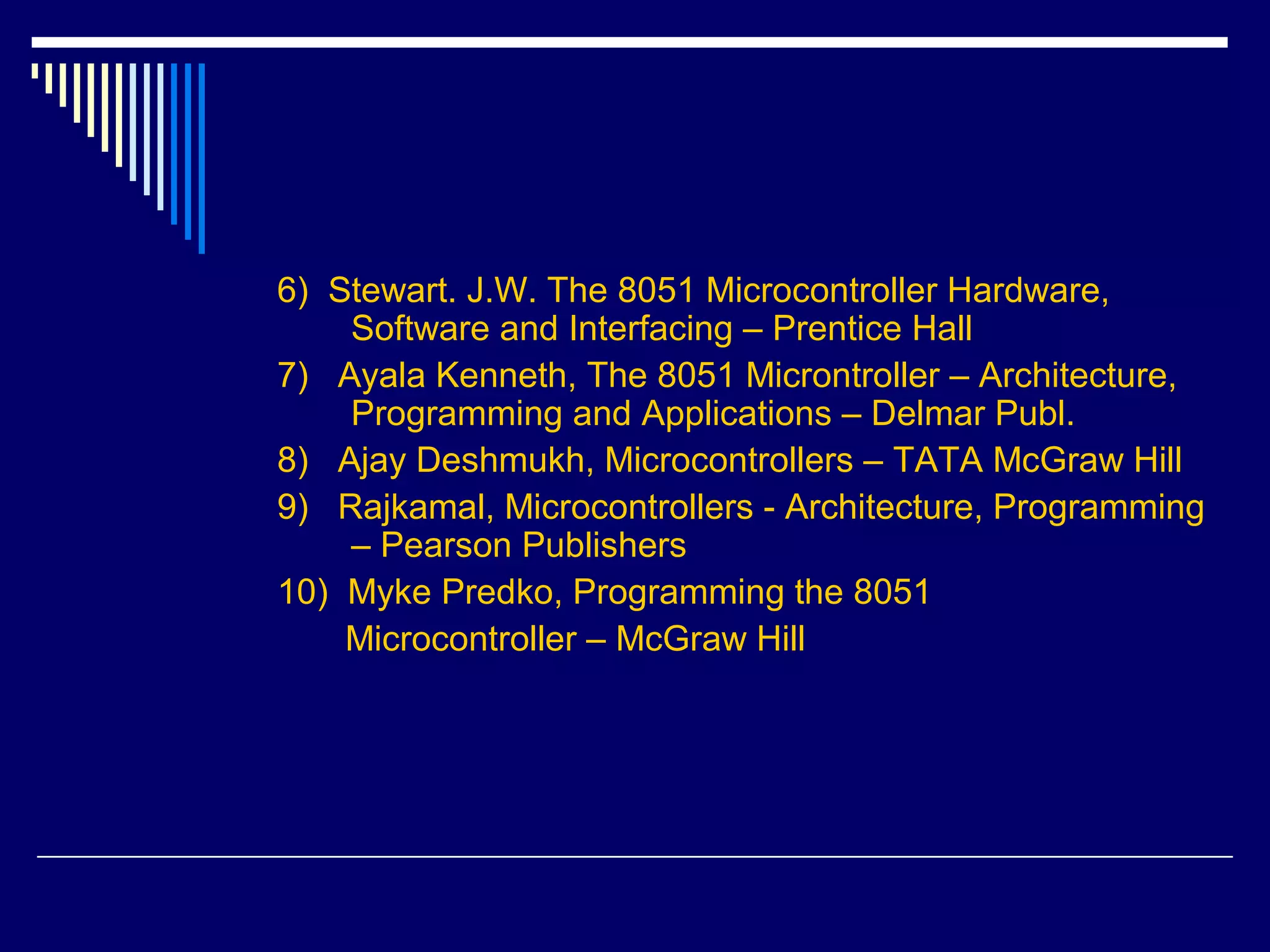 6) Stewart. J.W. The 8051 Microcontroller Hardware,
Software and Interfacing – Prentice Hall
7) Ayala Kenneth, The 8051 Microntroller – Architecture,
Programming and Applications – Delmar Publ.
8) Ajay Deshmukh, Microcontrollers – TATA McGraw Hill
9) Rajkamal, Microcontrollers - Architecture, Programming
– Pearson Publishers
10) Myke Predko, Programming the 8051
Microcontroller – McGraw Hill
 