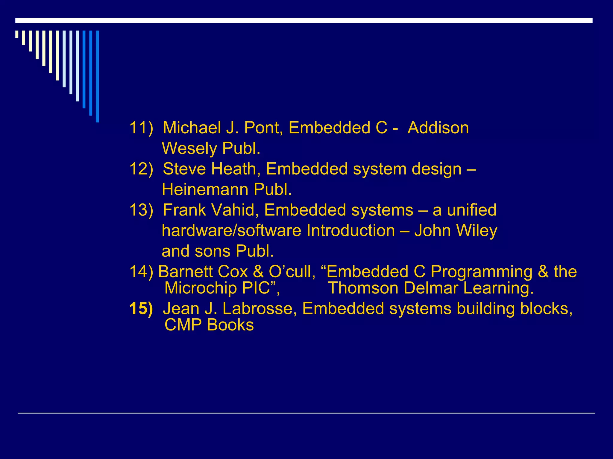 11) Michael J. Pont, Embedded C - Addison
Wesely Publ.
12) Steve Heath, Embedded system design –
Heinemann Publ.
13) Frank Vahid, Embedded systems – a unified
hardware/software Introduction – John Wiley
and sons Publ.
14) Barnett Cox & O’cull, “Embedded C Programming & the
Microchip PIC”, Thomson Delmar Learning.
15) Jean J. Labrosse, Embedded systems building blocks,
CMP Books
 
