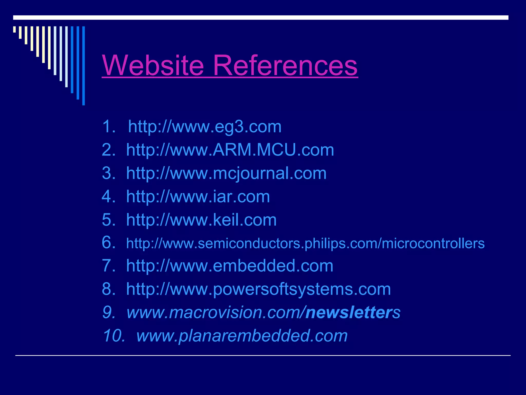 Website References
1. http://www.eg3.com
2. http://www.ARM.MCU.com
3. http://www.mcjournal.com
4. http://www.iar.com
5. http://www.keil.com
6. http://www.semiconductors.philips.com/microcontrollers
7. http://www.embedded.com
8. http://www.powersoftsystems.com
9. www.macrovision.com/newsletters
10. www.planarembedded.com
 