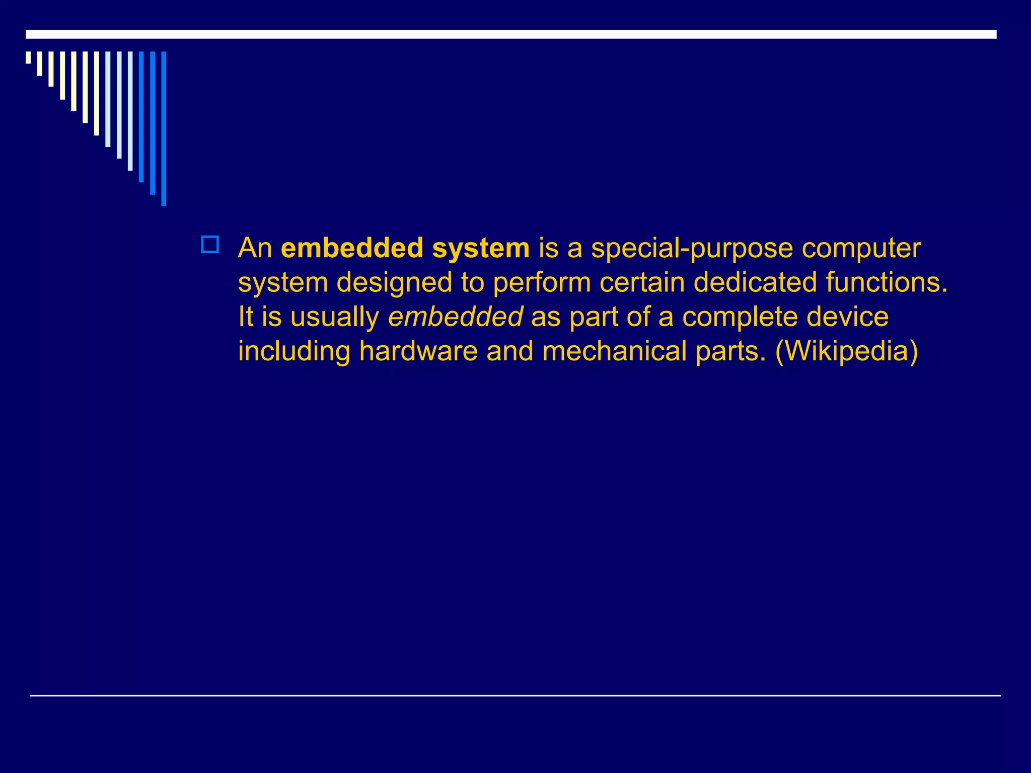  An embedded system is a special-purpose computer
system designed to perform certain dedicated functions.
It is usually embedded as part of a complete device
including hardware and mechanical parts. (Wikipedia)
 
