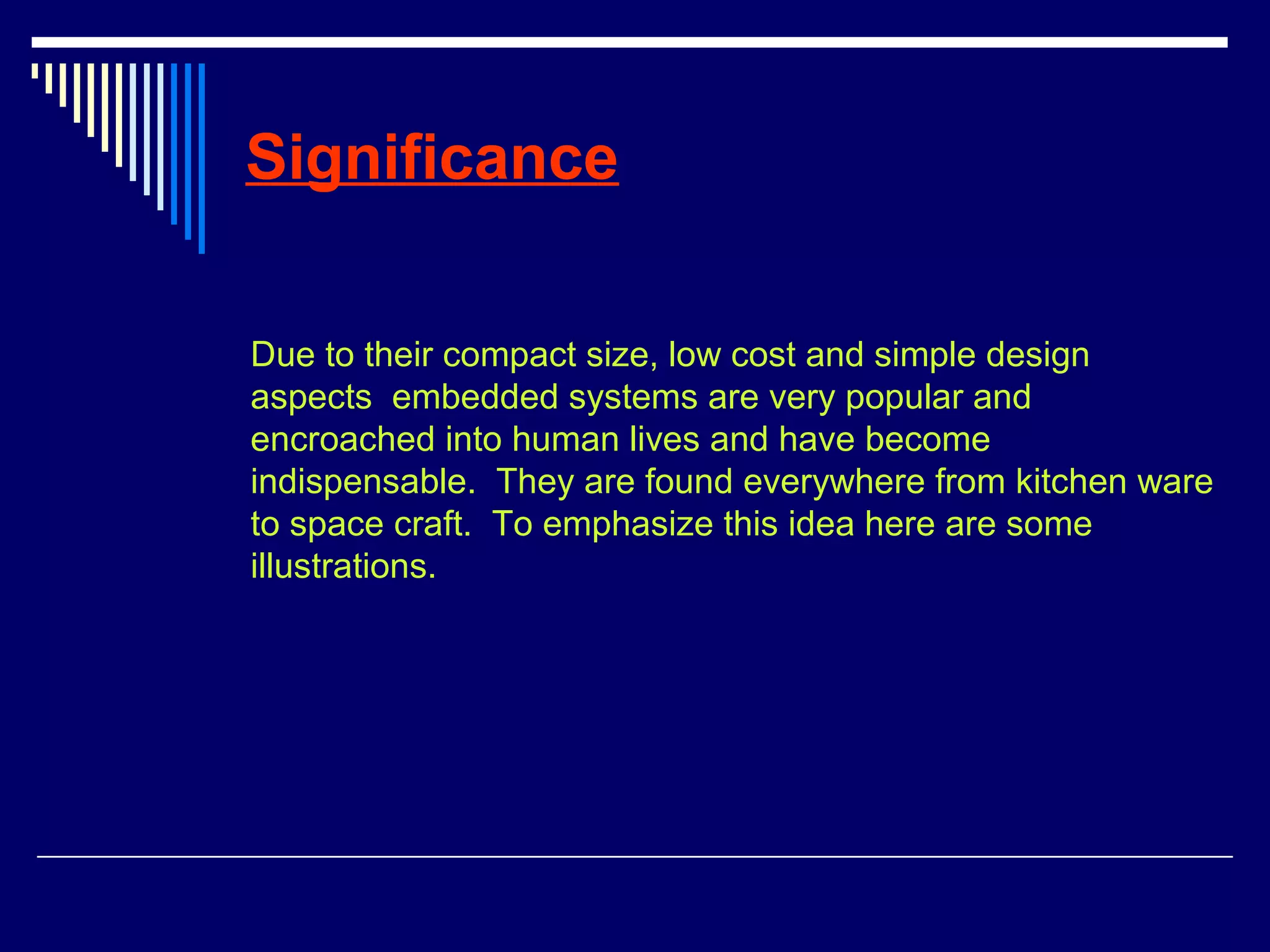 Significance
Due to their compact size, low cost and simple design
aspects embedded systems are very popular and
encroached into human lives and have become
indispensable. They are found everywhere from kitchen ware
to space craft. To emphasize this idea here are some
illustrations.
 