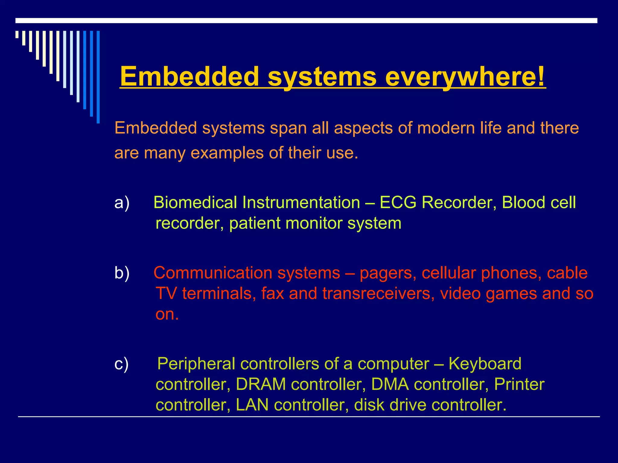 Embedded systems everywhere!
Embedded systems span all aspects of modern life and there
are many examples of their use.
a) Biomedical Instrumentation – ECG Recorder, Blood cell
recorder, patient monitor system
b) Communication systems – pagers, cellular phones, cable
TV terminals, fax and transreceivers, video games and so
on.
c) Peripheral controllers of a computer – Keyboard
controller, DRAM controller, DMA controller, Printer
controller, LAN controller, disk drive controller.
 