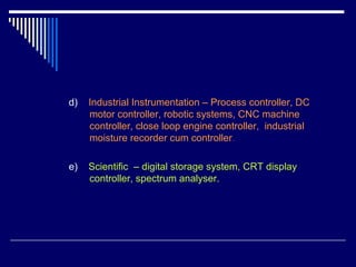 d) Industrial Instrumentation – Process controller, DC
motor controller, robotic systems, CNC machine
controller, close loop engine controller, industrial
moisture recorder cum controller.
e) Scientific – digital storage system, CRT display
controller, spectrum analyser.
 
