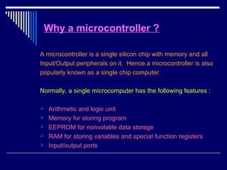 Why a microcontroller ?
A microcontroller is a single silicon chip with memory and all
Input/Output peripherals on it. Hence a microcontroller is also
popularly known as a single chip computer.
Normally, a single microcomputer has the following features :
 Arithmetic and logic unit
 Memory for storing program
 EEPROM for nonvolatile data storage
 RAM for storing variables and special function registers
 Input/output ports
 