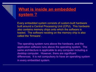 What is inside an embedded
system ?
Every embedded system consists of custom-built hardware
built around a Central Processing Unit (CPU). This hardware
also contains memory chips onto which the software is
loaded. The software residing on the memory chip is also
called the ‘firmware’.
The operating system runs above the hardware, and the
application software runs above the operating system. The
same architecture is applicable to any computer including a
desktop computer. However, there are significant
differences. It is not compulsory to have an operating system
in every embedded system.
 