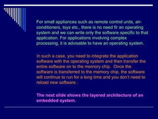 For small appliances such as remote control units, air-
conditioners, toys etc., there is no need fir an operating
system and we can write only the software specific to that
application. For applications involving complex
processing, it is advisable to have an operating system.
In such a case, you need to integrate the application
software with the operating system and then transfer the
entire software on to the memory chip. Once the
software is transferred to the memory chip, the software
will continue to run for a long time and you don’t need to
reload new software .
The next slide shows the layered architecture of an
embedded system.
 