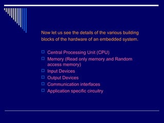 Now let us see the details of the various building
blocks of the hardware of an embedded system.
 Central Processing Unit (CPU)
 Memory (Read only memory and Random
access memory)
 Input Devices
 Output Devices
 Communication interfaces
 Application specific circuitry
 